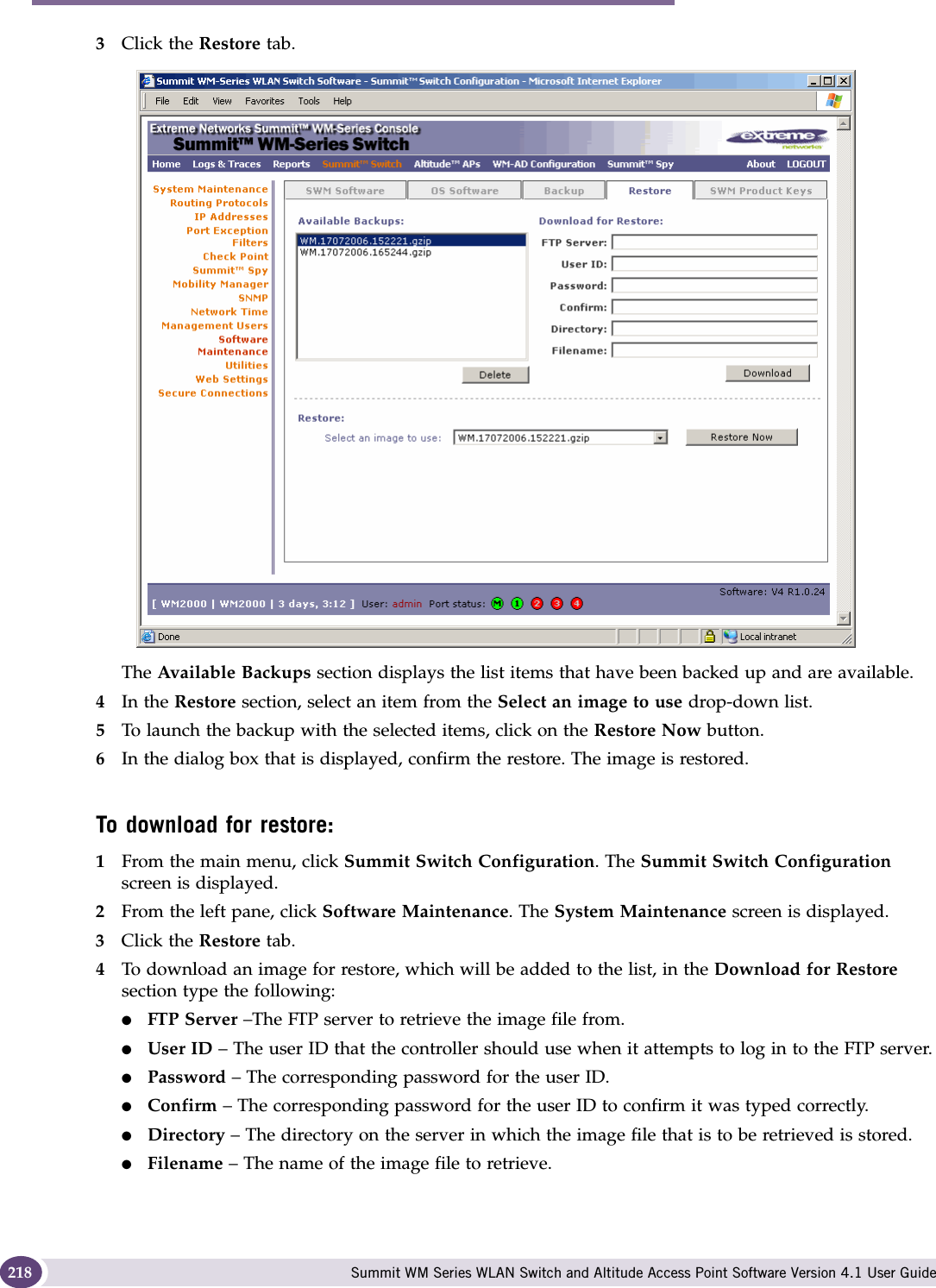 Performing system maintenance Summit WM Series WLAN Switch and Altitude Access Point Software Version 4.1 User Guide2183Click the Restore tab.The Available Backups section displays the list items that have been backed up and are available.4In the Restore section, select an item from the Select an image to use drop-down list.5To launch the backup with the selected items, click on the Restore Now button.6In the dialog box that is displayed, confirm the restore. The image is restored.To download for restore:1From the main menu, click Summit Switch Configuration. The Summit Switch Configuration screen is displayed.2From the left pane, click Software Maintenance. The System Maintenance screen is displayed. 3Click the Restore tab. 4To download an image for restore, which will be added to the list, in the Download for Restore section type the following: ●FTP Server –The FTP server to retrieve the image file from.●User ID – The user ID that the controller should use when it attempts to log in to the FTP server.●Password – The corresponding password for the user ID.●Confirm – The corresponding password for the user ID to confirm it was typed correctly. ●Directory – The directory on the server in which the image file that is to be retrieved is stored.●Filename – The name of the image file to retrieve.