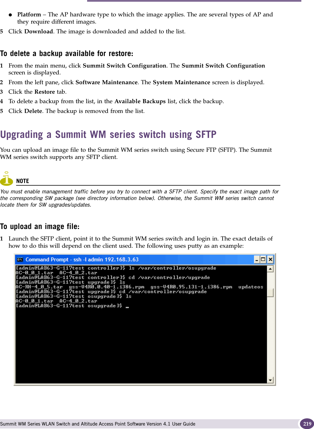 Performing Summit WM series switch software maintenance Summit WM Series WLAN Switch and Altitude Access Point Software Version 4.1 User Guide 219●Platform – The AP hardware type to which the image applies. The are several types of AP and they require different images.5Click Download. The image is downloaded and added to the list.To delete a backup available for restore:1From the main menu, click Summit Switch Configuration. The Summit Switch Configuration screen is displayed.2From the left pane, click Software Maintenance. The System Maintenance screen is displayed. 3Click the Restore tab. 4To delete a backup from the list, in the Available Backups list, click the backup.5Click Delete. The backup is removed from the list.Upgrading a Summit WM series switch using SFTPYou can upload an image file to the Summit WM series switch using Secure FTP (SFTP). The Summit WM series switch supports any SFTP client.NOTEYou must enable management traffic before you try to connect with a SFTP client. Specify the exact image path for the corresponding SW package (see directory information below). Otherwise, the Summit WM series switch cannot locate them for SW upgrades/updates.To upload an image file:1Launch the SFTP client, point it to the Summit WM series switch and login in. The exact details of how to do this will depend on the client used. The following uses putty as an example:mp