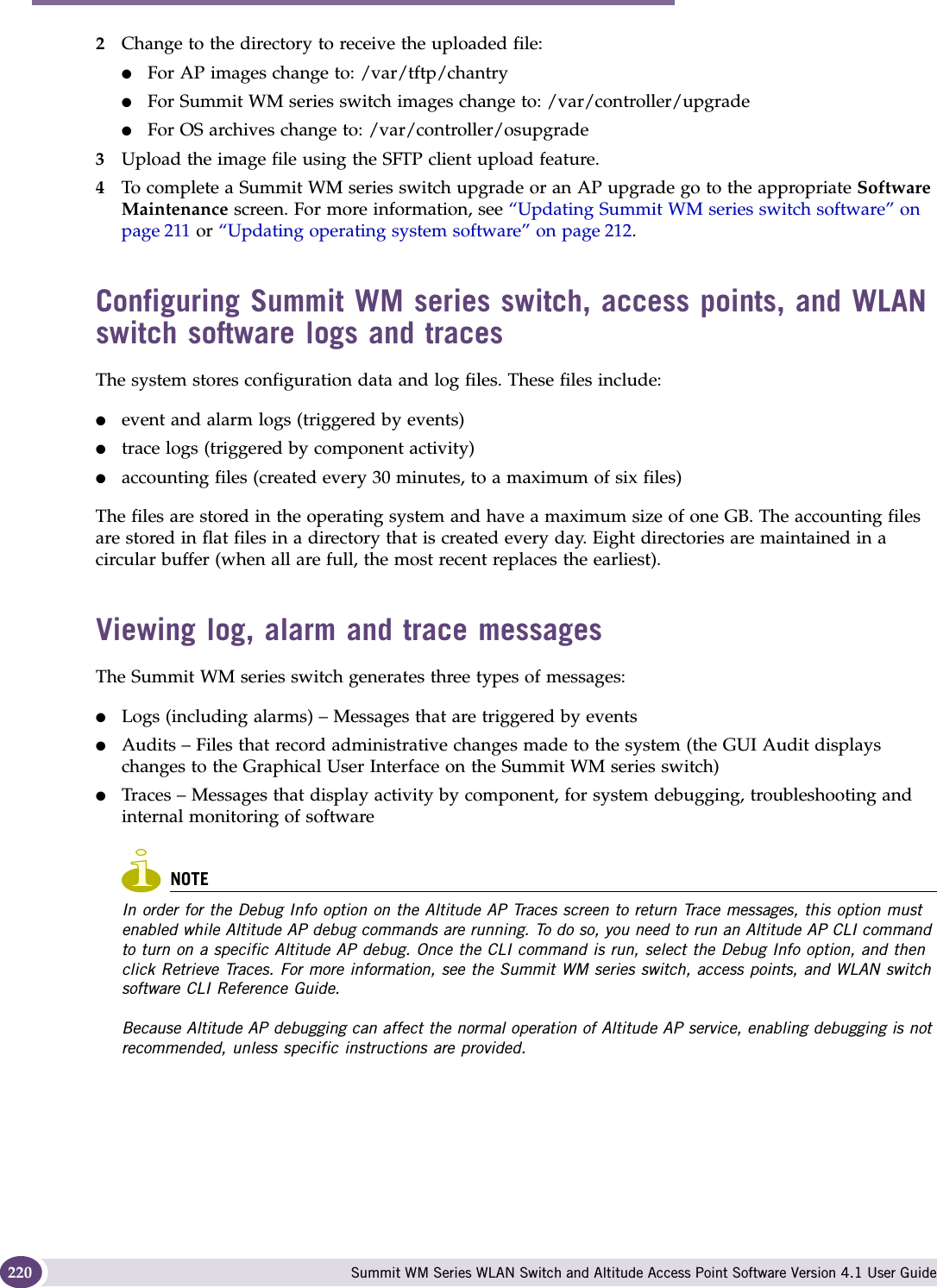 Performing system maintenance Summit WM Series WLAN Switch and Altitude Access Point Software Version 4.1 User Guide2202Change to the directory to receive the uploaded file: ●For AP images change to: /var/tftp/chantry ●For Summit WM series switch images change to: /var/controller/upgrade●For OS archives change to: /var/controller/osupgrade3Upload the image file using the SFTP client upload feature.4To complete a Summit WM series switch upgrade or an AP upgrade go to the appropriate Software Maintenance screen. For more information, see “Updating Summit WM series switch software” on page 211 or “Updating operating system software” on page 212. Configuring Summit WM series switch, access points, and WLAN switch software logs and tracesThe system stores configuration data and log files. These files include:●event and alarm logs (triggered by events)●trace logs (triggered by component activity)●accounting files (created every 30 minutes, to a maximum of six files)The files are stored in the operating system and have a maximum size of one GB. The accounting files are stored in flat files in a directory that is created every day. Eight directories are maintained in a circular buffer (when all are full, the most recent replaces the earliest).Viewing log, alarm and trace messagesThe Summit WM series switch generates three types of messages:●Logs (including alarms) – Messages that are triggered by events●Audits – Files that record administrative changes made to the system (the GUI Audit displays changes to the Graphical User Interface on the Summit WM series switch)●Traces – Messages that display activity by component, for system debugging, troubleshooting and internal monitoring of softwareNOTEIn order for the Debug Info option on the Altitude AP Traces screen to return Trace messages, this option must enabled while Altitude AP debug commands are running. To do so, you need to run an Altitude AP CLI command to turn on a specific Altitude AP debug. Once the CLI command is run, select the Debug Info option, and then click Retrieve Traces. For more information, see the Summit WM series switch, access points, and WLAN switch software CLI Reference Guide.Because Altitude AP debugging can affect the normal operation of Altitude AP service, enabling debugging is not recommended, unless specific instructions are provided.