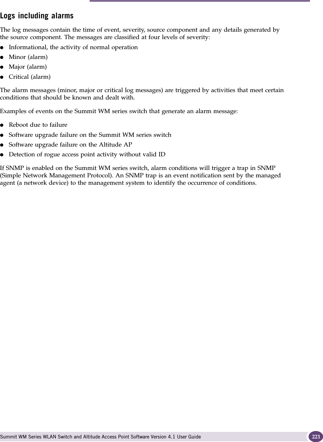 Performing Summit WM series switch software maintenance Summit WM Series WLAN Switch and Altitude Access Point Software Version 4.1 User Guide 221Logs including alarmsThe log messages contain the time of event, severity, source component and any details generated by the source component. The messages are classified at four levels of severity:●Informational, the activity of normal operation●Minor (alarm)●Major (alarm)●Critical (alarm)The alarm messages (minor, major or critical log messages) are triggered by activities that meet certain conditions that should be known and dealt with. Examples of events on the Summit WM series switch that generate an alarm message:●Reboot due to failure●Software upgrade failure on the Summit WM series switch●Software upgrade failure on the Altitude AP●Detection of rogue access point activity without valid IDIf SNMP is enabled on the Summit WM series switch, alarm conditions will trigger a trap in SNMP (Simple Network Management Protocol). An SNMP trap is an event notification sent by the managed agent (a network device) to the management system to identify the occurrence of conditions. 