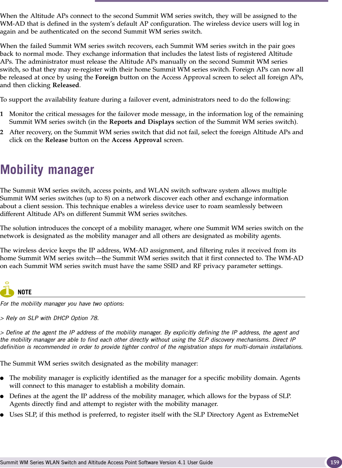 Mobility manager Summit WM Series WLAN Switch and Altitude Access Point Software Version 4.1 User Guide 159When the Altitude APs connect to the second Summit WM series switch, they will be assigned to the WM-AD that is defined in the system’s default AP configuration. The wireless device users will log in again and be authenticated on the second Summit WM series switch.When the failed Summit WM series switch recovers, each Summit WM series switch in the pair goes back to normal mode. They exchange information that includes the latest lists of registered Altitude APs. The administrator must release the Altitude APs manually on the second Summit WM series switch, so that they may re-register with their home Summit WM series switch. Foreign APs can now all be released at once by using the Foreign button on the Access Approval screen to select all foreign APs, and then clicking Released. To support the availability feature during a failover event, administrators need to do the following:1Monitor the critical messages for the failover mode message, in the information log of the remaining Summit WM series switch (in the Reports and Displays section of the Summit WM series switch).2After recovery, on the Summit WM series switch that did not fail, select the foreign Altitude APs and click on the Release button on the Access Approval screen.Mobility managerThe Summit WM series switch, access points, and WLAN switch software system allows multiple Summit WM series switches (up to 8) on a network discover each other and exchange information about a client session. This technique enables a wireless device user to roam seamlessly between different Altitude APs on different Summit WM series switches. The solution introduces the concept of a mobility manager, where one Summit WM series switch on the network is designated as the mobility manager and all others are designated as mobility agents.The wireless device keeps the IP address, WM-AD assignment, and filtering rules it received from its home Summit WM series switch—the Summit WM series switch that it first connected to. The WM-AD on each Summit WM series switch must have the same SSID and RF privacy parameter settings.NOTEFor the mobility manager you have two options:&gt; Rely on SLP with DHCP Option 78.&gt; Define at the agent the IP address of the mobility manager. By explicitly defining the IP address, the agent and the mobility manager are able to find each other directly without using the SLP discovery mechanisms. Direct IP definition is recommended in order to provide tighter control of the registration steps for multi-domain installations.The Summit WM series switch designated as the mobility manager:●The mobility manager is explicitly identified as the manager for a specific mobility domain. Agents will connect to this manager to establish a mobility domain.●Defines at the agent the IP address of the mobility manager, which allows for the bypass of SLP. Agents directly find and attempt to register with the mobility manager.●Uses SLP, if this method is preferred, to register itself with the SLP Directory Agent as ExtremeNet