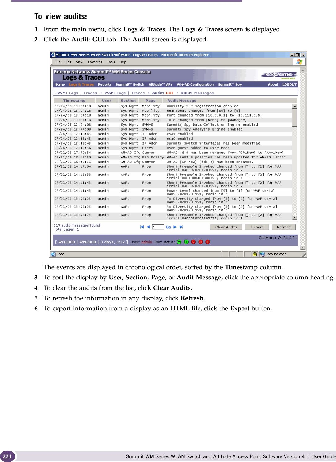 Performing system maintenance Summit WM Series WLAN Switch and Altitude Access Point Software Version 4.1 User Guide224To view audits:1From the main menu, click Logs &amp; Traces. The Logs &amp; Traces screen is displayed.2Click the Audit: GUI tab. The Audit screen is displayed.The events are displayed in chronological order, sorted by the Timestamp column.3To sort the display by User, Section, Page, or Audit Message, click the appropriate column heading.4To clear the audits from the list, click Clear Audits.5To refresh the information in any display, click Refresh.6To export information from a display as an HTML file, click the Export button.