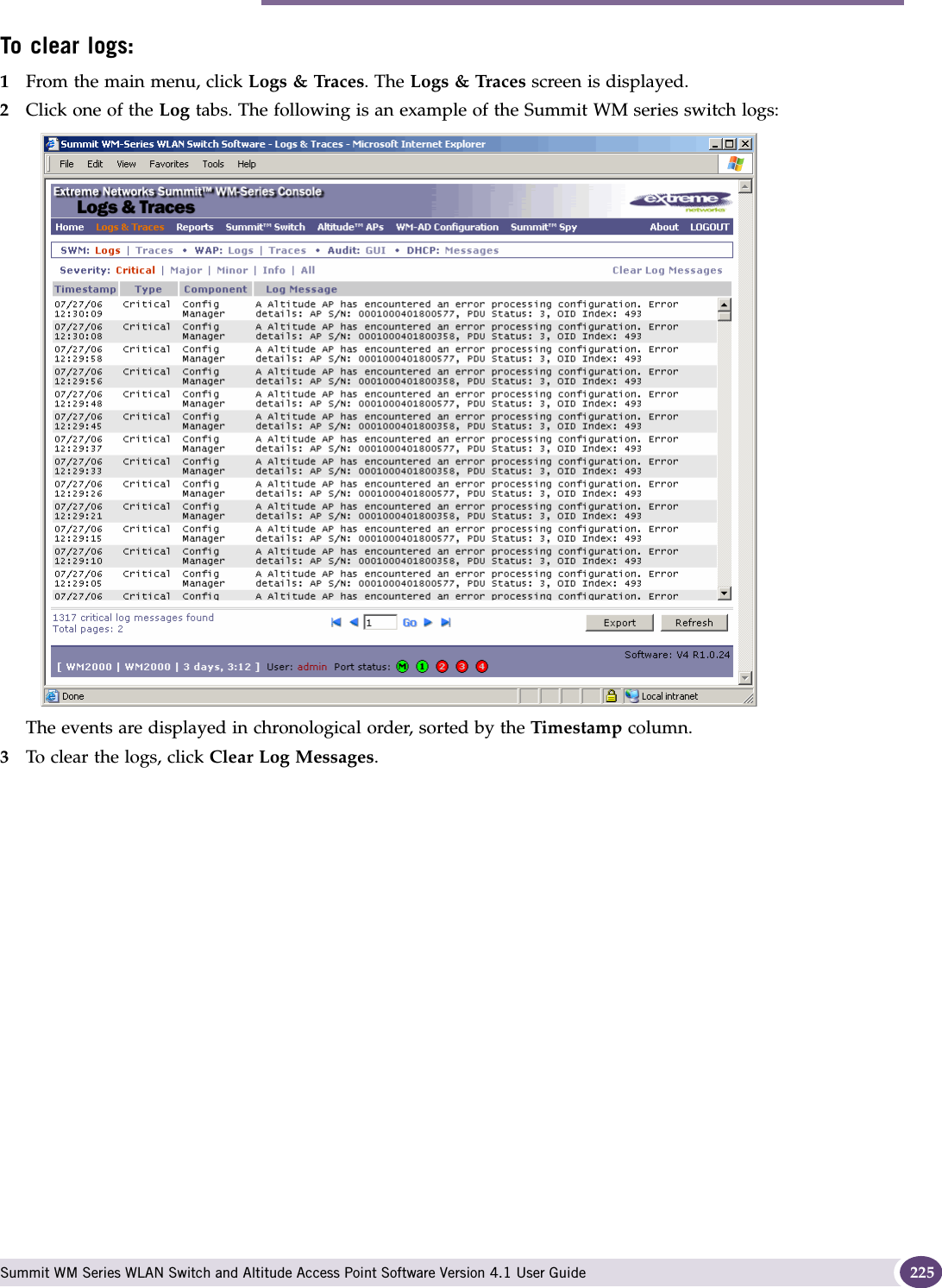 Performing Summit WM series switch software maintenance Summit WM Series WLAN Switch and Altitude Access Point Software Version 4.1 User Guide 225To clear logs:1From the main menu, click Logs &amp; Traces. The Logs &amp; Traces screen is displayed.2Click one of the Log tabs. The following is an example of the Summit WM series switch logs: The events are displayed in chronological order, sorted by the Timestamp column.3To clear the logs, click Clear Log Messages.