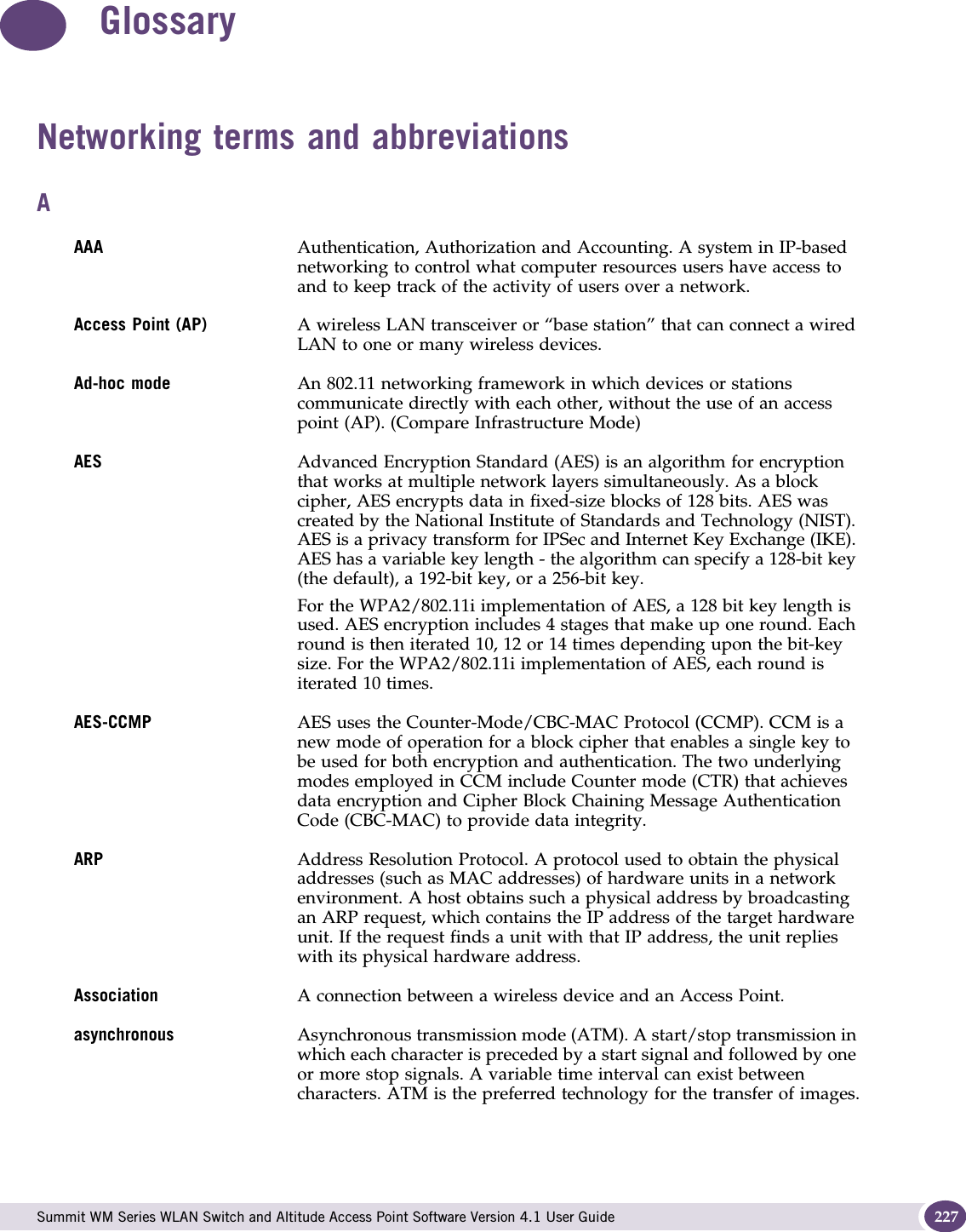  Summit WM Series WLAN Switch and Altitude Access Point Software Version 4.1 User Guide 227GlossaryNetworking terms and abbreviationsAAAA Authentication, Authorization and Accounting. A system in IP-based networking to control what computer resources users have access to and to keep track of the activity of users over a network.Access Point (AP)  A wireless LAN transceiver or “base station” that can connect a wired LAN to one or many wireless devices. Ad-hoc mode An 802.11 networking framework in which devices or stations communicate directly with each other, without the use of an access point (AP). (Compare Infrastructure Mode)AES Advanced Encryption Standard (AES) is an algorithm for encryption that works at multiple network layers simultaneously. As a block cipher, AES encrypts data in fixed-size blocks of 128 bits. AES was created by the National Institute of Standards and Technology (NIST). AES is a privacy transform for IPSec and Internet Key Exchange (IKE). AES has a variable key length - the algorithm can specify a 128-bit key (the default), a 192-bit key, or a 256-bit key. For the WPA2/802.11i implementation of AES, a 128 bit key length is used. AES encryption includes 4 stages that make up one round. Each round is then iterated 10, 12 or 14 times depending upon the bit-key size. For the WPA2/802.11i implementation of AES, each round is iterated 10 times. AES-CCMP AES uses the Counter-Mode/CBC-MAC Protocol (CCMP). CCM is a new mode of operation for a block cipher that enables a single key to be used for both encryption and authentication. The two underlying modes employed in CCM include Counter mode (CTR) that achieves data encryption and Cipher Block Chaining Message Authentication Code (CBC-MAC) to provide data integrity.ARP Address Resolution Protocol. A protocol used to obtain the physical addresses (such as MAC addresses) of hardware units in a network environment. A host obtains such a physical address by broadcasting an ARP request, which contains the IP address of the target hardware unit. If the request finds a unit with that IP address, the unit replies with its physical hardware address.Association A connection between a wireless device and an Access Point.asynchronous Asynchronous transmission mode (ATM). A start/stop transmission in which each character is preceded by a start signal and followed by one or more stop signals. A variable time interval can exist between characters. ATM is the preferred technology for the transfer of images.