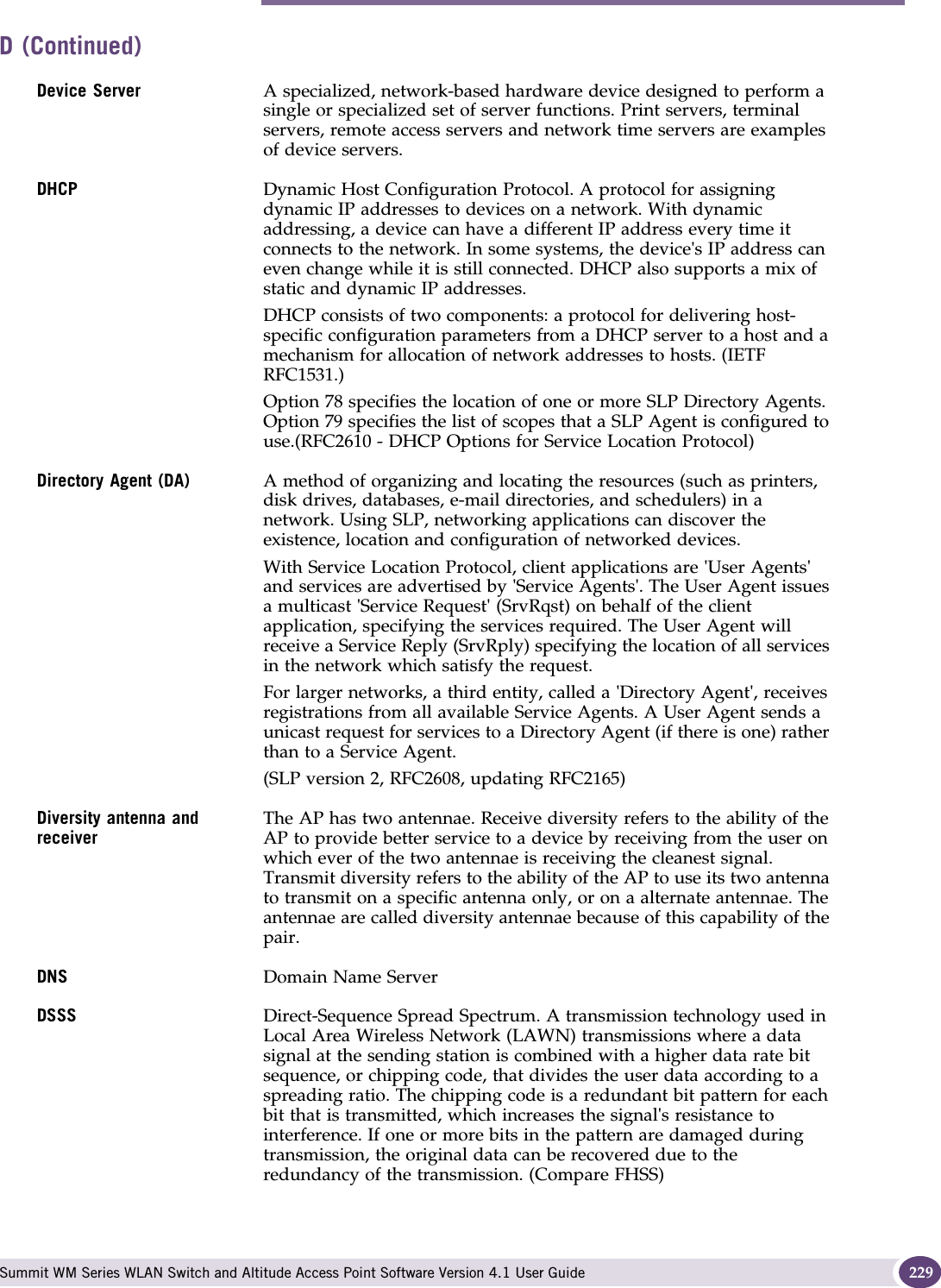 D Summit WM Series WLAN Switch and Altitude Access Point Software Version 4.1 User Guide 229Device Server A specialized, network-based hardware device designed to perform a single or specialized set of server functions. Print servers, terminal servers, remote access servers and network time servers are examples of device servers.DHCP Dynamic Host Configuration Protocol. A protocol for assigning dynamic IP addresses to devices on a network. With dynamic addressing, a device can have a different IP address every time it connects to the network. In some systems, the device&apos;s IP address can even change while it is still connected. DHCP also supports a mix of static and dynamic IP addresses. DHCP consists of two components: a protocol for delivering host-specific configuration parameters from a DHCP server to a host and a mechanism for allocation of network addresses to hosts. (IETF RFC1531.)Option 78 specifies the location of one or more SLP Directory Agents. Option 79 specifies the list of scopes that a SLP Agent is configured to use.(RFC2610 - DHCP Options for Service Location Protocol)Directory Agent (DA) A method of organizing and locating the resources (such as printers, disk drives, databases, e-mail directories, and schedulers) in a network. Using SLP, networking applications can discover the existence, location and configuration of networked devices. With Service Location Protocol, client applications are &apos;User Agents&apos; and services are advertised by &apos;Service Agents&apos;. The User Agent issues a multicast &apos;Service Request&apos; (SrvRqst) on behalf of the client application, specifying the services required. The User Agent will receive a Service Reply (SrvRply) specifying the location of all services in the network which satisfy the request. For larger networks, a third entity, called a &apos;Directory Agent&apos;, receives registrations from all available Service Agents. A User Agent sends a unicast request for services to a Directory Agent (if there is one) rather than to a Service Agent.(SLP version 2, RFC2608, updating RFC2165)Diversity antenna and receiverThe AP has two antennae. Receive diversity refers to the ability of the AP to provide better service to a device by receiving from the user on which ever of the two antennae is receiving the cleanest signal. Transmit diversity refers to the ability of the AP to use its two antenna to transmit on a specific antenna only, or on a alternate antennae. The antennae are called diversity antennae because of this capability of the pair.DNS Domain Name ServerDSSS Direct-Sequence Spread Spectrum. A transmission technology used in Local Area Wireless Network (LAWN) transmissions where a data signal at the sending station is combined with a higher data rate bit sequence, or chipping code, that divides the user data according to a spreading ratio. The chipping code is a redundant bit pattern for each bit that is transmitted, which increases the signal&apos;s resistance to interference. If one or more bits in the pattern are damaged during transmission, the original data can be recovered due to the redundancy of the transmission. (Compare FHSS)D (Continued)