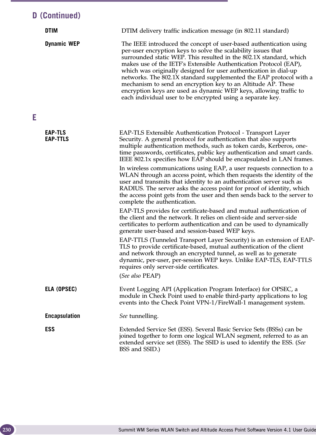 Glossary Summit WM Series WLAN Switch and Altitude Access Point Software Version 4.1 User Guide230DTIM DTIM delivery traffic indication message (in 802.11 standard)Dynamic WEP The IEEE introduced the concept of user-based authentication using per-user encryption keys to solve the scalability issues that surrounded static WEP. This resulted in the 802.1X standard, which makes use of the IETF&apos;s Extensible Authentication Protocol (EAP), which was originally designed for user authentication in dial-up networks. The 802.1X standard supplemented the EAP protocol with a mechanism to send an encryption key to an Altitude AP. These encryption keys are used as dynamic WEP keys, allowing traffic to each individual user to be encrypted using a separate key.EEAP-TLSEAP-TTLSEAP-TLS Extensible Authentication Protocol - Transport Layer Security. A general protocol for authentication that also supports multiple authentication methods, such as token cards, Kerberos, one-time passwords, certificates, public key authentication and smart cards. IEEE 802.1x specifies how EAP should be encapsulated in LAN frames.In wireless communications using EAP, a user requests connection to a WLAN through an access point, which then requests the identity of the user and transmits that identity to an authentication server such as RADIUS. The server asks the access point for proof of identity, which the access point gets from the user and then sends back to the server to complete the authentication. EAP-TLS provides for certificate-based and mutual authentication of the client and the network. It relies on client-side and server-side certificates to perform authentication and can be used to dynamically generate user-based and session-based WEP keys.EAP-TTLS (Tunneled Transport Layer Security) is an extension of EAP-TLS to provide certificate-based, mutual authentication of the client and network through an encrypted tunnel, as well as to generate dynamic, per-user, per-session WEP keys. Unlike EAP-TLS, EAP-TTLS requires only server-side certificates. (See also PEAP)ELA (OPSEC) Event Logging API (Application Program Interface) for OPSEC, a module in Check Point used to enable third-party applications to log events into the Check Point VPN-1/FireWall-1 management system. Encapsulation See tunnelling.ESS Extended Service Set (ESS). Several Basic Service Sets (BSSs) can be joined together to form one logical WLAN segment, referred to as an extended service set (ESS). The SSID is used to identify the ESS. (See BSS and SSID.)D (Continued)