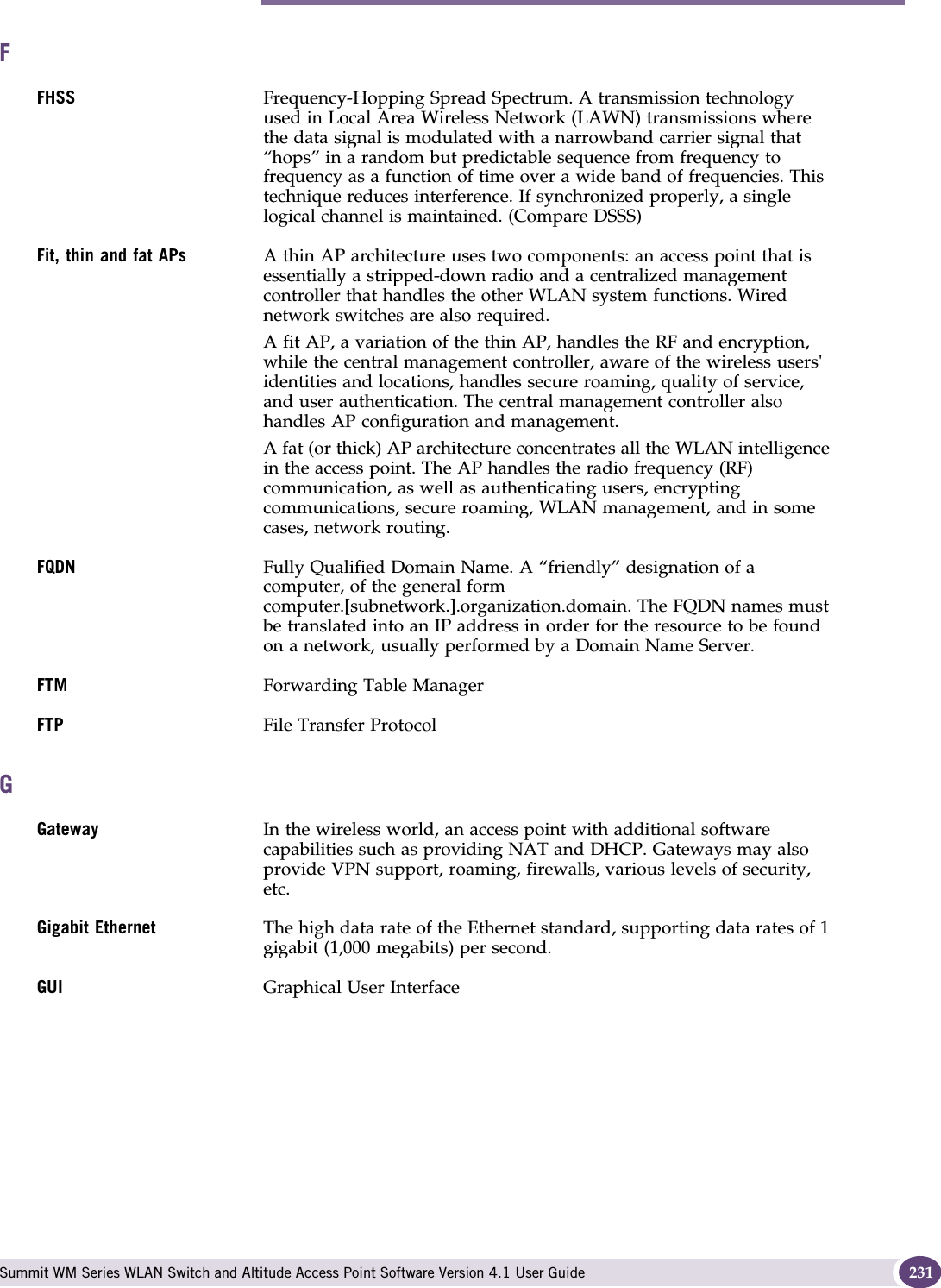 F Summit WM Series WLAN Switch and Altitude Access Point Software Version 4.1 User Guide 231FFHSS Frequency-Hopping Spread Spectrum. A transmission technology used in Local Area Wireless Network (LAWN) transmissions where the data signal is modulated with a narrowband carrier signal that “hops” in a random but predictable sequence from frequency to frequency as a function of time over a wide band of frequencies. This technique reduces interference. If synchronized properly, a single logical channel is maintained. (Compare DSSS)Fit, thin and fat APs A thin AP architecture uses two components: an access point that is essentially a stripped-down radio and a centralized management controller that handles the other WLAN system functions. Wired network switches are also required. A fit AP, a variation of the thin AP, handles the RF and encryption, while the central management controller, aware of the wireless users&apos; identities and locations, handles secure roaming, quality of service, and user authentication. The central management controller also handles AP configuration and management. A fat (or thick) AP architecture concentrates all the WLAN intelligence in the access point. The AP handles the radio frequency (RF) communication, as well as authenticating users, encrypting communications, secure roaming, WLAN management, and in some cases, network routing. FQDN Fully Qualified Domain Name. A “friendly” designation of a computer, of the general form computer.[subnetwork.].organization.domain. The FQDN names must be translated into an IP address in order for the resource to be found on a network, usually performed by a Domain Name Server.FTM Forwarding Table ManagerFTP File Transfer ProtocolGGateway  In the wireless world, an access point with additional software capabilities such as providing NAT and DHCP. Gateways may also provide VPN support, roaming, firewalls, various levels of security, etc. Gigabit Ethernet The high data rate of the Ethernet standard, supporting data rates of 1 gigabit (1,000 megabits) per second.GUI Graphical User Interface