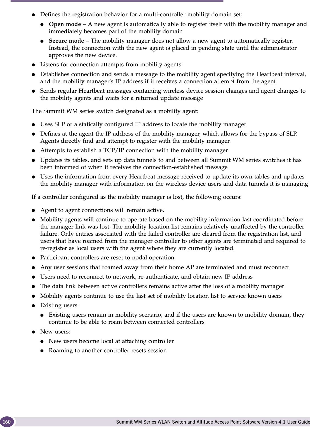 Availability, mobility, and controller functionality Summit WM Series WLAN Switch and Altitude Access Point Software Version 4.1 User Guide160●Defines the registration behavior for a multi-controller mobility domain set:●Open mode – A new agent is automatically able to register itself with the mobility manager and immediately becomes part of the mobility domain●Secure mode – The mobility manager does not allow a new agent to automatically register. Instead, the connection with the new agent is placed in pending state until the administrator approves the new device.●Listens for connection attempts from mobility agents●Establishes connection and sends a message to the mobility agent specifying the Heartbeat interval, and the mobility manager&apos;s IP address if it receives a connection attempt from the agent●Sends regular Heartbeat messages containing wireless device session changes and agent changes to the mobility agents and waits for a returned update messageThe Summit WM series switch designated as a mobility agent:●Uses SLP or a statically configured IP address to locate the mobility manager●Defines at the agent the IP address of the mobility manager, which allows for the bypass of SLP. Agents directly find and attempt to register with the mobility manager.●Attempts to establish a TCP/IP connection with the mobility manager ●Updates its tables, and sets up data tunnels to and between all Summit WM series switches it has been informed of when it receives the connection-established message●Uses the information from every Heartbeat message received to update its own tables and updates the mobility manager with information on the wireless device users and data tunnels it is managingIf a controller configured as the mobility manager is lost, the following occurs:●Agent to agent connections will remain active.●Mobility agents will continue to operate based on the mobility information last coordinated before the manager link was lost. The mobility location list remains relatively unaffected by the controller failure. Only entries associated with the failed controller are cleared from the registration list, and users that have roamed from the manager controller to other agents are terminated and required to re-register as local users with the agent where they are currently located.●Participant controllers are reset to nodal operation●Any user sessions that roamed away from their home AP are terminated and must reconnect●Users need to reconnect to network, re-authenticate, and obtain new IP address●The data link between active controllers remains active after the loss of a mobility manager●Mobility agents continue to use the last set of mobility location list to service known users●Existing users: ●Existing users remain in mobility scenario, and if the users are known to mobility domain, they continue to be able to roam between connected controllers●New users:●New users become local at attaching controller●Roaming to another controller resets session