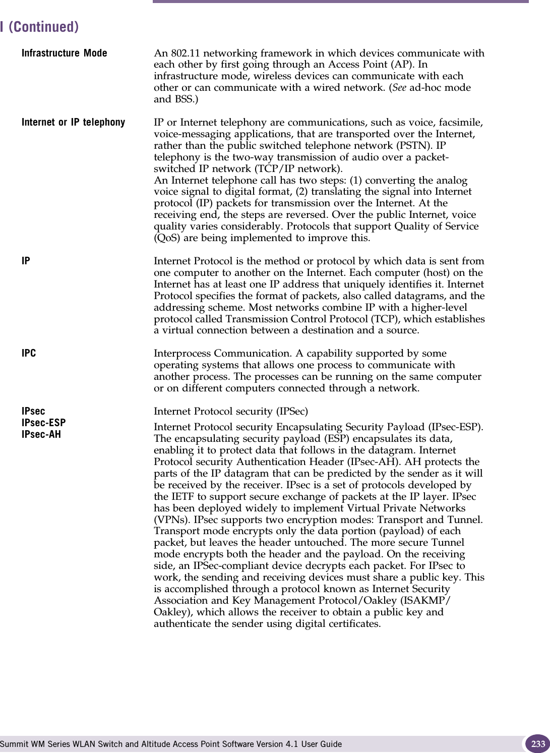 I Summit WM Series WLAN Switch and Altitude Access Point Software Version 4.1 User Guide 233Infrastructure Mode An 802.11 networking framework in which devices communicate with each other by first going through an Access Point (AP). In infrastructure mode, wireless devices can communicate with each other or can communicate with a wired network. (See ad-hoc mode and BSS.)Internet or IP telephony  IP or Internet telephony are communications, such as voice, facsimile, voice-messaging applications, that are transported over the Internet, rather than the public switched telephone network (PSTN). IP telephony is the two-way transmission of audio over a packet-switched IP network (TCP/IP network). An Internet telephone call has two steps: (1) converting the analog voice signal to digital format, (2) translating the signal into Internet protocol (IP) packets for transmission over the Internet. At the receiving end, the steps are reversed. Over the public Internet, voice quality varies considerably. Protocols that support Quality of Service (QoS) are being implemented to improve this.IP Internet Protocol is the method or protocol by which data is sent from one computer to another on the Internet. Each computer (host) on the Internet has at least one IP address that uniquely identifies it. Internet Protocol specifies the format of packets, also called datagrams, and the addressing scheme. Most networks combine IP with a higher-level protocol called Transmission Control Protocol (TCP), which establishes a virtual connection between a destination and a source.IPC Interprocess Communication. A capability supported by some operating systems that allows one process to communicate with another process. The processes can be running on the same computer or on different computers connected through a network. IPsecIPsec-ESPIPsec-AHInternet Protocol security (IPSec) Internet Protocol security Encapsulating Security Payload (IPsec-ESP). The encapsulating security payload (ESP) encapsulates its data, enabling it to protect data that follows in the datagram. Internet Protocol security Authentication Header (IPsec-AH). AH protects the parts of the IP datagram that can be predicted by the sender as it will be received by the receiver. IPsec is a set of protocols developed by the IETF to support secure exchange of packets at the IP layer. IPsec has been deployed widely to implement Virtual Private Networks (VPNs). IPsec supports two encryption modes: Transport and Tunnel. Transport mode encrypts only the data portion (payload) of each packet, but leaves the header untouched. The more secure Tunnel mode encrypts both the header and the payload. On the receiving side, an IPSec-compliant device decrypts each packet. For IPsec to work, the sending and receiving devices must share a public key. This is accomplished through a protocol known as Internet Security Association and Key Management Protocol/Oakley (ISAKMP/Oakley), which allows the receiver to obtain a public key and authenticate the sender using digital certificates. I (Continued)