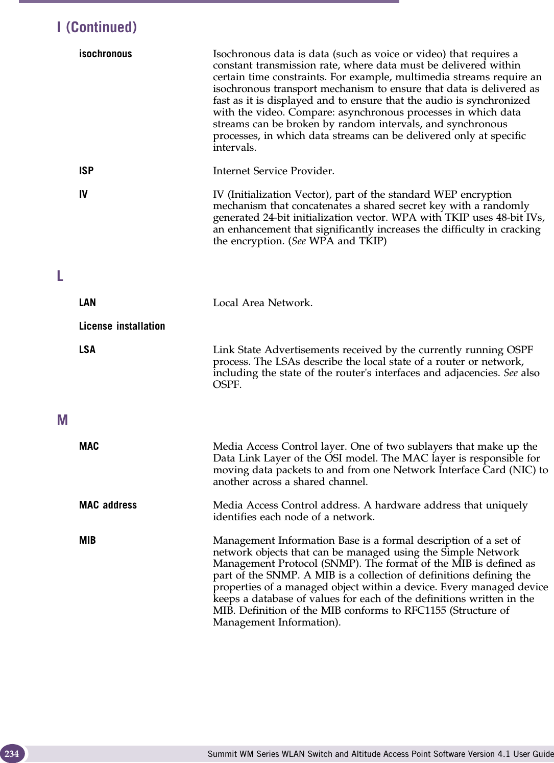 Glossary Summit WM Series WLAN Switch and Altitude Access Point Software Version 4.1 User Guide234isochronous Isochronous data is data (such as voice or video) that requires a constant transmission rate, where data must be delivered within certain time constraints. For example, multimedia streams require an isochronous transport mechanism to ensure that data is delivered as fast as it is displayed and to ensure that the audio is synchronized with the video. Compare: asynchronous processes in which data streams can be broken by random intervals, and synchronous processes, in which data streams can be delivered only at specific intervals. ISP Internet Service Provider.IV IV (Initialization Vector), part of the standard WEP encryption mechanism that concatenates a shared secret key with a randomly generated 24-bit initialization vector. WPA with TKIP uses 48-bit IVs, an enhancement that significantly increases the difficulty in cracking the encryption. (See WPA and TKIP)LLAN Local Area Network.License installationLSA Link State Advertisements received by the currently running OSPF process. The LSAs describe the local state of a router or network, including the state of the router&apos;s interfaces and adjacencies. See also OSPF.MMAC Media Access Control layer. One of two sublayers that make up the Data Link Layer of the OSI model. The MAC layer is responsible for moving data packets to and from one Network Interface Card (NIC) to another across a shared channel.MAC address Media Access Control address. A hardware address that uniquely identifies each node of a network.MIB Management Information Base is a formal description of a set of network objects that can be managed using the Simple Network Management Protocol (SNMP). The format of the MIB is defined as part of the SNMP. A MIB is a collection of definitions defining the properties of a managed object within a device. Every managed device keeps a database of values for each of the definitions written in the MIB. Definition of the MIB conforms to RFC1155 (Structure of Management Information). I (Continued)