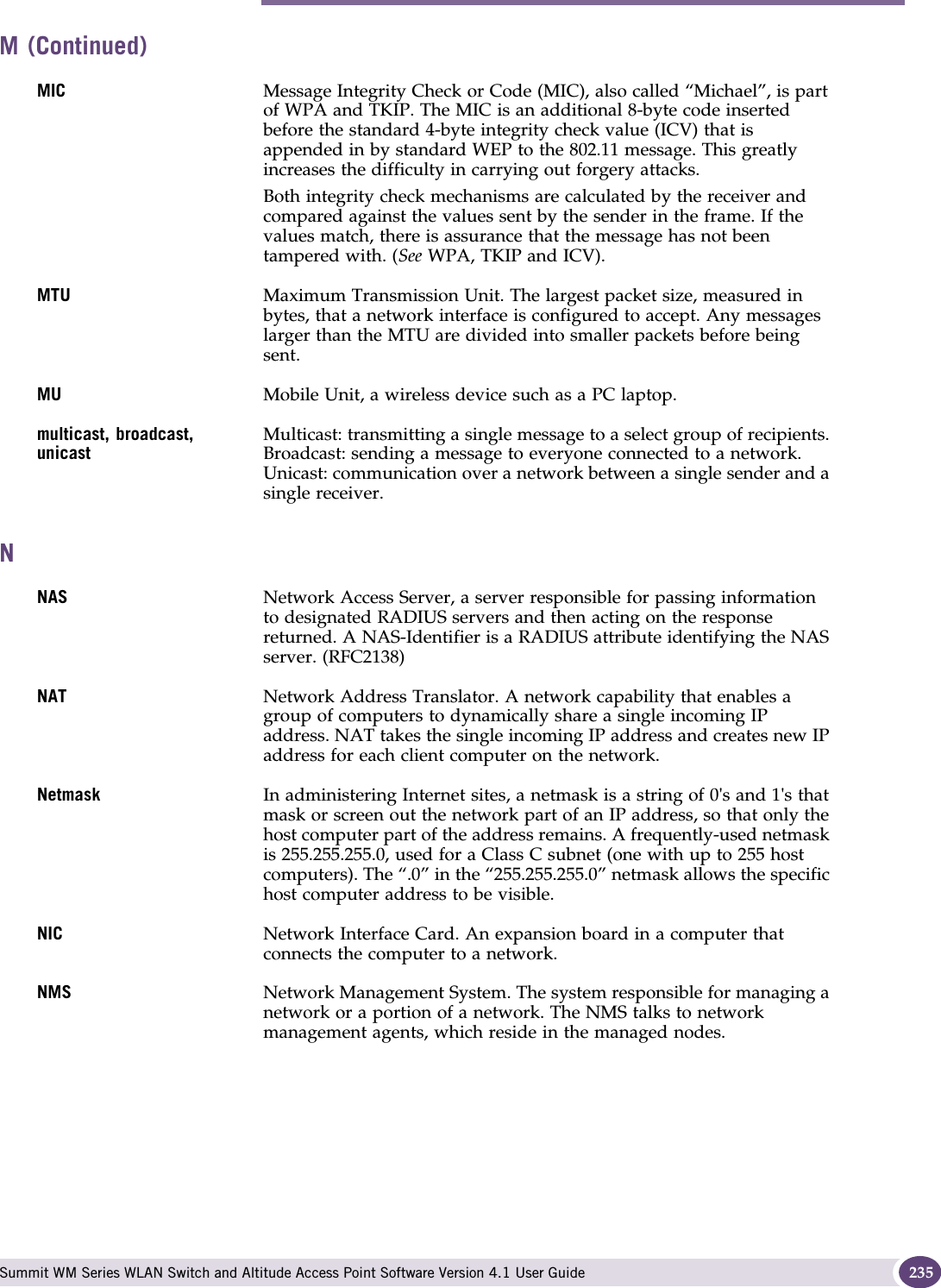 N Summit WM Series WLAN Switch and Altitude Access Point Software Version 4.1 User Guide 235MIC Message Integrity Check or Code (MIC), also called “Michael”, is part of WPA and TKIP. The MIC is an additional 8-byte code inserted before the standard 4-byte integrity check value (ICV) that is appended in by standard WEP to the 802.11 message. This greatly increases the difficulty in carrying out forgery attacks. Both integrity check mechanisms are calculated by the receiver and compared against the values sent by the sender in the frame. If the values match, there is assurance that the message has not been tampered with. (See WPA, TKIP and ICV).MTU Maximum Transmission Unit. The largest packet size, measured in bytes, that a network interface is configured to accept. Any messages larger than the MTU are divided into smaller packets before being sent. MU Mobile Unit, a wireless device such as a PC laptop.multicast, broadcast, unicastMulticast: transmitting a single message to a select group of recipients. Broadcast: sending a message to everyone connected to a network. Unicast: communication over a network between a single sender and a single receiver. NNAS Network Access Server, a server responsible for passing information to designated RADIUS servers and then acting on the response returned. A NAS-Identifier is a RADIUS attribute identifying the NAS server. (RFC2138)NAT  Network Address Translator. A network capability that enables a group of computers to dynamically share a single incoming IP address. NAT takes the single incoming IP address and creates new IP address for each client computer on the network. Netmask In administering Internet sites, a netmask is a string of 0&apos;s and 1&apos;s that mask or screen out the network part of an IP address, so that only the host computer part of the address remains. A frequently-used netmask is 255.255.255.0, used for a Class C subnet (one with up to 255 host computers). The “.0” in the “255.255.255.0” netmask allows the specific host computer address to be visible. NIC Network Interface Card. An expansion board in a computer that connects the computer to a network. NMS  Network Management System. The system responsible for managing a network or a portion of a network. The NMS talks to network management agents, which reside in the managed nodes. M (Continued)