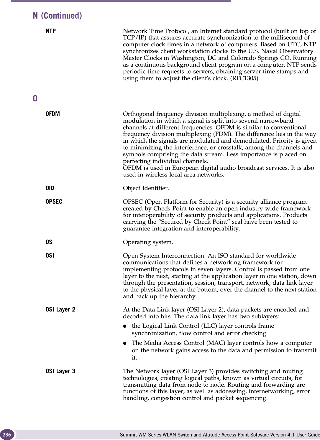 Glossary Summit WM Series WLAN Switch and Altitude Access Point Software Version 4.1 User Guide236NTP Network Time Protocol, an Internet standard protocol (built on top of TCP/IP) that assures accurate synchronization to the millisecond of computer clock times in a network of computers. Based on UTC, NTP synchronizes client workstation clocks to the U.S. Naval Observatory Master Clocks in Washington, DC and Colorado Springs CO. Running as a continuous background client program on a computer, NTP sends periodic time requests to servers, obtaining server time stamps and using them to adjust the client&apos;s clock. (RFC1305)OOFDM Orthogonal frequency division multiplexing, a method of digital modulation in which a signal is split into several narrowband channels at different frequencies. OFDM is similar to conventional frequency division multiplexing (FDM). The difference lies in the way in which the signals are modulated and demodulated. Priority is given to minimizing the interference, or crosstalk, among the channels and symbols comprising the data stream. Less importance is placed on perfecting individual channels. OFDM is used in European digital audio broadcast services. It is also used in wireless local area networks. OID Object Identifier. OPSEC OPSEC (Open Platform for Security) is a security alliance program created by Check Point to enable an open industry-wide framework for interoperability of security products and applications. Products carrying the “Secured by Check Point” seal have been tested to guarantee integration and interoperability. OS Operating system.OSI Open System Interconnection. An ISO standard for worldwide communications that defines a networking framework for implementing protocols in seven layers. Control is passed from one layer to the next, starting at the application layer in one station, down through the presentation, session, transport, network, data link layer to the physical layer at the bottom, over the channel to the next station and back up the hierarchy.OSI Layer 2 At the Data Link layer (OSI Layer 2), data packets are encoded and decoded into bits. The data link layer has two sublayers: ●the Logical Link Control (LLC) layer controls frame synchronization, flow control and error checking●The Media Access Control (MAC) layer controls how a computer on the network gains access to the data and permission to transmit it. OSI Layer 3 The Network layer (OSI Layer 3) provides switching and routing technologies, creating logical paths, known as virtual circuits, for transmitting data from node to node. Routing and forwarding are functions of this layer, as well as addressing, internetworking, error handling, congestion control and packet sequencing.N (Continued)