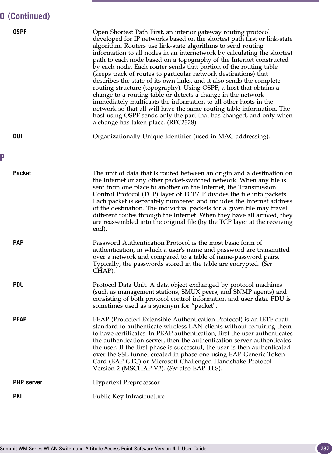 P Summit WM Series WLAN Switch and Altitude Access Point Software Version 4.1 User Guide 237OSPF Open Shortest Path First, an interior gateway routing protocol developed for IP networks based on the shortest path first or link-state algorithm. Routers use link-state algorithms to send routing information to all nodes in an internetwork by calculating the shortest path to each node based on a topography of the Internet constructed by each node. Each router sends that portion of the routing table (keeps track of routes to particular network destinations) that describes the state of its own links, and it also sends the complete routing structure (topography). Using OSPF, a host that obtains a change to a routing table or detects a change in the network immediately multicasts the information to all other hosts in the network so that all will have the same routing table information. The host using OSPF sends only the part that has changed, and only when a change has taken place. (RFC2328)OUI Organizationally Unique Identifier (used in MAC addressing).PPacket The unit of data that is routed between an origin and a destination on the Internet or any other packet-switched network. When any file is sent from one place to another on the Internet, the Transmission Control Protocol (TCP) layer of TCP/IP divides the file into packets. Each packet is separately numbered and includes the Internet address of the destination. The individual packets for a given file may travel different routes through the Internet. When they have all arrived, they are reassembled into the original file (by the TCP layer at the receiving end). PAP Password Authentication Protocol is the most basic form of authentication, in which a user&apos;s name and password are transmitted over a network and compared to a table of name-password pairs. Typically, the passwords stored in the table are encrypted. (See CHAP).PDU Protocol Data Unit. A data object exchanged by protocol machines (such as management stations, SMUX peers, and SNMP agents) and consisting of both protocol control information and user data. PDU is sometimes used as a synonym for “packet&apos;&apos;. PEAP PEAP (Protected Extensible Authentication Protocol) is an IETF draft standard to authenticate wireless LAN clients without requiring them to have certificates. In PEAP authentication, first the user authenticates the authentication server, then the authentication server authenticates the user. If the first phase is successful, the user is then authenticated over the SSL tunnel created in phase one using EAP-Generic Token Card (EAP-GTC) or Microsoft Challenged Handshake Protocol Version 2 (MSCHAP V2). (See also EAP-TLS).PHP server Hypertext PreprocessorPKI Public Key InfrastructureO (Continued)