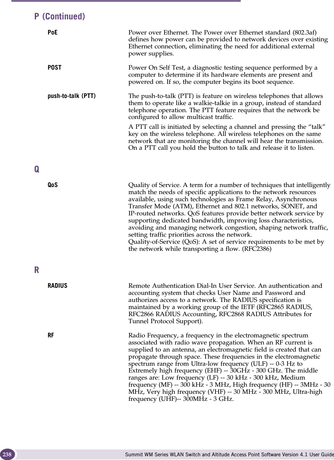 Glossary Summit WM Series WLAN Switch and Altitude Access Point Software Version 4.1 User Guide238PoE  Power over Ethernet. The Power over Ethernet standard (802.3af) defines how power can be provided to network devices over existing Ethernet connection, eliminating the need for additional external power supplies.POST Power On Self Test, a diagnostic testing sequence performed by a computer to determine if its hardware elements are present and powered on. If so, the computer begins its boot sequence.push-to-talk (PTT) The push-to-talk (PTT) is feature on wireless telephones that allows them to operate like a walkie-talkie in a group, instead of standard telephone operation. The PTT feature requires that the network be configured to allow multicast traffic. A PTT call is initiated by selecting a channel and pressing the “talk” key on the wireless telephone. All wireless telephones on the same network that are monitoring the channel will hear the transmission. On a PTT call you hold the button to talk and release it to listen.QQoS Quality of Service. A term for a number of techniques that intelligently match the needs of specific applications to the network resources available, using such technologies as Frame Relay, Asynchronous Transfer Mode (ATM), Ethernet and 802.1 networks, SONET, and IP-routed networks. QoS features provide better network service by supporting dedicated bandwidth, improving loss characteristics, avoiding and managing network congestion, shaping network traffic, setting traffic priorities across the network. Quality-of-Service (QoS): A set of service requirements to be met by the network while transporting a flow. (RFC2386)RRADIUS Remote Authentication Dial-In User Service. An authentication and accounting system that checks User Name and Password and authorizes access to a network. The RADIUS specification is maintained by a working group of the IETF (RFC2865 RADIUS, RFC2866 RADIUS Accounting, RFC2868 RADIUS Attributes for Tunnel Protocol Support).RF Radio Frequency, a frequency in the electromagnetic spectrum associated with radio wave propagation. When an RF current is supplied to an antenna, an electromagnetic field is created that can propagate through space. These frequencies in the electromagnetic spectrum range from Ultra-low frequency (ULF) -- 0-3 Hz to Extremely high frequency (EHF) -- 30GHz - 300 GHz. The middle ranges are: Low frequency (LF) -- 30 kHz - 300 kHz, Medium frequency (MF) -- 300 kHz - 3 MHz, High frequency (HF) -- 3MHz - 30 MHz, Very high frequency (VHF) -- 30 MHz - 300 MHz, Ultra-high frequency (UHF)-- 300MHz - 3 GHz.P (Continued)