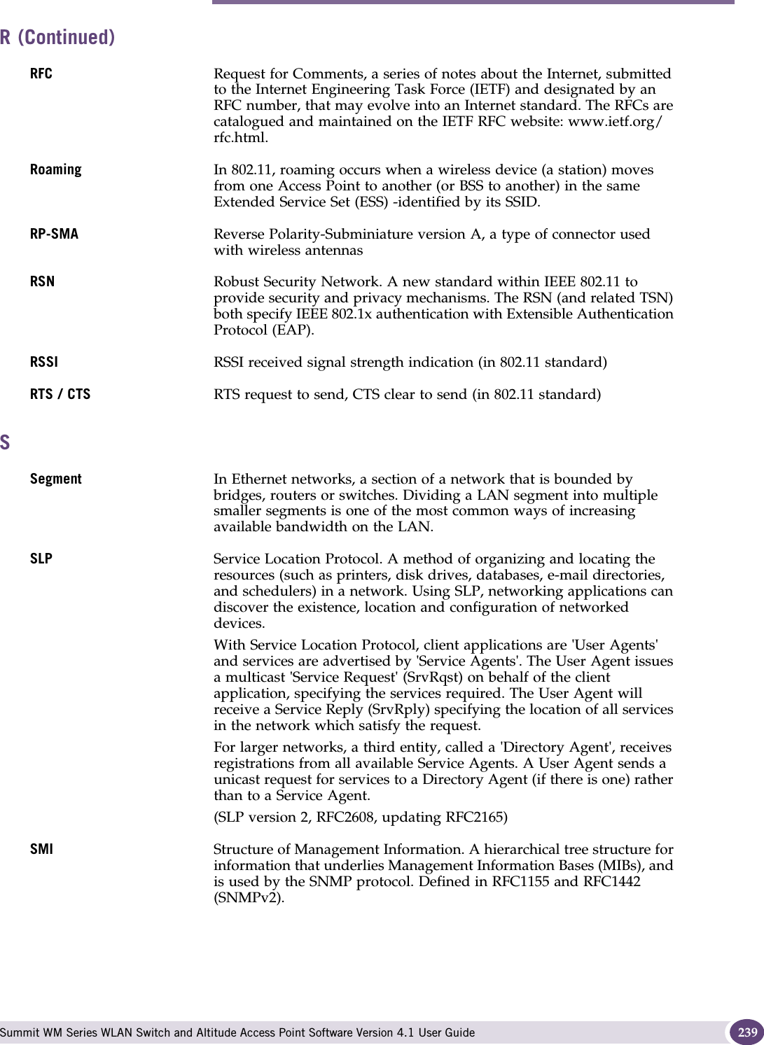 S Summit WM Series WLAN Switch and Altitude Access Point Software Version 4.1 User Guide 239RFC Request for Comments, a series of notes about the Internet, submitted to the Internet Engineering Task Force (IETF) and designated by an RFC number, that may evolve into an Internet standard. The RFCs are catalogued and maintained on the IETF RFC website: www.ietf.org/rfc.html.Roaming In 802.11, roaming occurs when a wireless device (a station) moves from one Access Point to another (or BSS to another) in the same Extended Service Set (ESS) -identified by its SSID.RP-SMA Reverse Polarity-Subminiature version A, a type of connector used with wireless antennasRSN Robust Security Network. A new standard within IEEE 802.11 to provide security and privacy mechanisms. The RSN (and related TSN) both specify IEEE 802.1x authentication with Extensible Authentication Protocol (EAP).RSSI RSSI received signal strength indication (in 802.11 standard)RTS / CTS RTS request to send, CTS clear to send (in 802.11 standard)SSegment In Ethernet networks, a section of a network that is bounded by bridges, routers or switches. Dividing a LAN segment into multiple smaller segments is one of the most common ways of increasing available bandwidth on the LAN. SLP Service Location Protocol. A method of organizing and locating the resources (such as printers, disk drives, databases, e-mail directories, and schedulers) in a network. Using SLP, networking applications can discover the existence, location and configuration of networked devices. With Service Location Protocol, client applications are &apos;User Agents&apos; and services are advertised by &apos;Service Agents&apos;. The User Agent issues a multicast &apos;Service Request&apos; (SrvRqst) on behalf of the client application, specifying the services required. The User Agent will receive a Service Reply (SrvRply) specifying the location of all services in the network which satisfy the request. For larger networks, a third entity, called a &apos;Directory Agent&apos;, receives registrations from all available Service Agents. A User Agent sends a unicast request for services to a Directory Agent (if there is one) rather than to a Service Agent.(SLP version 2, RFC2608, updating RFC2165)SMI Structure of Management Information. A hierarchical tree structure for information that underlies Management Information Bases (MIBs), and is used by the SNMP protocol. Defined in RFC1155 and RFC1442 (SNMPv2).R (Continued)