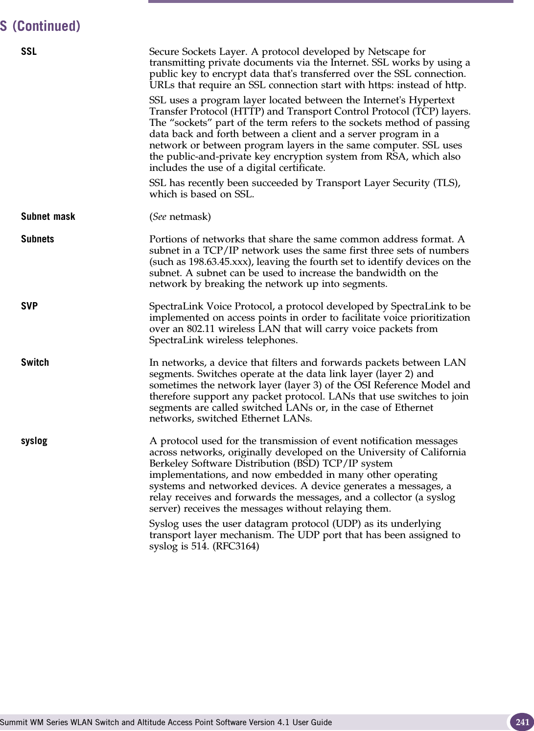 S Summit WM Series WLAN Switch and Altitude Access Point Software Version 4.1 User Guide 241SSL Secure Sockets Layer. A protocol developed by Netscape for transmitting private documents via the Internet. SSL works by using a public key to encrypt data that&apos;s transferred over the SSL connection. URLs that require an SSL connection start with https: instead of http. SSL uses a program layer located between the Internet&apos;s Hypertext Transfer Protocol (HTTP) and Transport Control Protocol (TCP) layers. The “sockets” part of the term refers to the sockets method of passing data back and forth between a client and a server program in a network or between program layers in the same computer. SSL uses the public-and-private key encryption system from RSA, which also includes the use of a digital certificate.SSL has recently been succeeded by Transport Layer Security (TLS), which is based on SSL.Subnet mask (See netmask)Subnets Portions of networks that share the same common address format. A subnet in a TCP/IP network uses the same first three sets of numbers (such as 198.63.45.xxx), leaving the fourth set to identify devices on the subnet. A subnet can be used to increase the bandwidth on the network by breaking the network up into segments.SVP SpectraLink Voice Protocol, a protocol developed by SpectraLink to be implemented on access points in order to facilitate voice prioritization over an 802.11 wireless LAN that will carry voice packets from SpectraLink wireless telephones.Switch In networks, a device that filters and forwards packets between LAN segments. Switches operate at the data link layer (layer 2) and sometimes the network layer (layer 3) of the OSI Reference Model and therefore support any packet protocol. LANs that use switches to join segments are called switched LANs or, in the case of Ethernet networks, switched Ethernet LANs.syslog A protocol used for the transmission of event notification messages across networks, originally developed on the University of California Berkeley Software Distribution (BSD) TCP/IP system implementations, and now embedded in many other operating systems and networked devices. A device generates a messages, a relay receives and forwards the messages, and a collector (a syslog server) receives the messages without relaying them. Syslog uses the user datagram protocol (UDP) as its underlying transport layer mechanism. The UDP port that has been assigned to syslog is 514. (RFC3164)S (Continued)