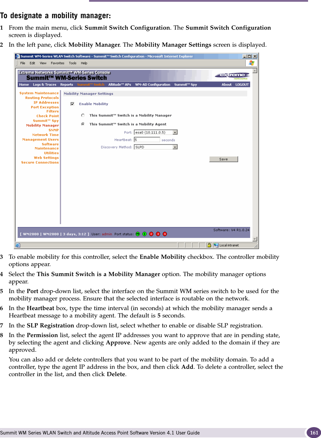 Mobility manager Summit WM Series WLAN Switch and Altitude Access Point Software Version 4.1 User Guide 161To designate a mobility manager:1From the main menu, click Summit Switch Configuration. The Summit Switch Configuration screen is displayed.2In the left pane, click Mobility Manager. The Mobility Manager Settings screen is displayed.3To enable mobility for this controller, select the Enable Mobility checkbox. The controller mobility options appear.4Select the This Summit Switch is a Mobility Manager option. The mobility manager options appear.5In the Port drop-down list, select the interface on the Summit WM series switch to be used for the mobility manager process. Ensure that the selected interface is routable on the network.6In the Heartbeat box, type the time interval (in seconds) at which the mobility manager sends a Heartbeat message to a mobility agent. The default is 5 seconds.7In the SLP Registration drop-down list, select whether to enable or disable SLP registration.8In the Permission list, select the agent IP addresses you want to approve that are in pending state, by selecting the agent and clicking Approve. New agents are only added to the domain if they are approved.You can also add or delete controllers that you want to be part of the mobility domain. To add a controller, type the agent IP address in the box, and then click Add. To delete a controller, select the controller in the list, and then click Delete.