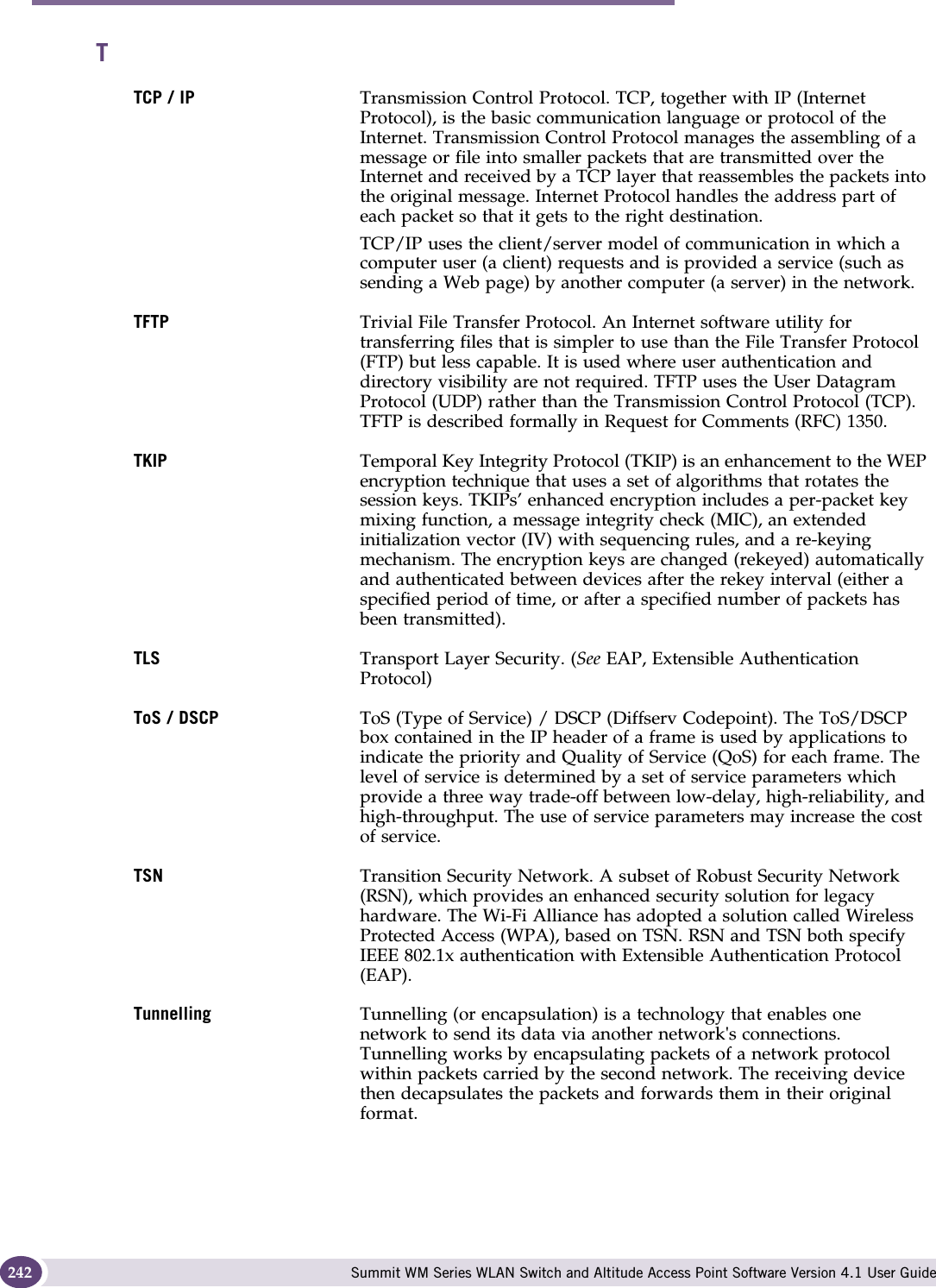 Glossary Summit WM Series WLAN Switch and Altitude Access Point Software Version 4.1 User Guide242TTCP / IP Transmission Control Protocol. TCP, together with IP (Internet Protocol), is the basic communication language or protocol of the Internet. Transmission Control Protocol manages the assembling of a message or file into smaller packets that are transmitted over the Internet and received by a TCP layer that reassembles the packets into the original message. Internet Protocol handles the address part of each packet so that it gets to the right destination. TCP/IP uses the client/server model of communication in which a computer user (a client) requests and is provided a service (such as sending a Web page) by another computer (a server) in the network. TFTP Trivial File Transfer Protocol. An Internet software utility for transferring files that is simpler to use than the File Transfer Protocol (FTP) but less capable. It is used where user authentication and directory visibility are not required. TFTP uses the User Datagram Protocol (UDP) rather than the Transmission Control Protocol (TCP). TFTP is described formally in Request for Comments (RFC) 1350. TKIP Temporal Key Integrity Protocol (TKIP) is an enhancement to the WEP encryption technique that uses a set of algorithms that rotates the session keys. TKIPs’ enhanced encryption includes a per-packet key mixing function, a message integrity check (MIC), an extended initialization vector (IV) with sequencing rules, and a re-keying mechanism. The encryption keys are changed (rekeyed) automatically and authenticated between devices after the rekey interval (either a specified period of time, or after a specified number of packets has been transmitted).TLS Transport Layer Security. (See EAP, Extensible Authentication Protocol)ToS / DSCP ToS (Type of Service) / DSCP (Diffserv Codepoint). The ToS/DSCP box contained in the IP header of a frame is used by applications to indicate the priority and Quality of Service (QoS) for each frame. The level of service is determined by a set of service parameters which provide a three way trade-off between low-delay, high-reliability, and high-throughput. The use of service parameters may increase the cost of service. TSN Transition Security Network. A subset of Robust Security Network (RSN), which provides an enhanced security solution for legacy hardware. The Wi-Fi Alliance has adopted a solution called Wireless Protected Access (WPA), based on TSN. RSN and TSN both specify IEEE 802.1x authentication with Extensible Authentication Protocol (EAP).Tunnelling Tunnelling (or encapsulation) is a technology that enables one network to send its data via another network&apos;s connections. Tunnelling works by encapsulating packets of a network protocol within packets carried by the second network. The receiving device then decapsulates the packets and forwards them in their original format.