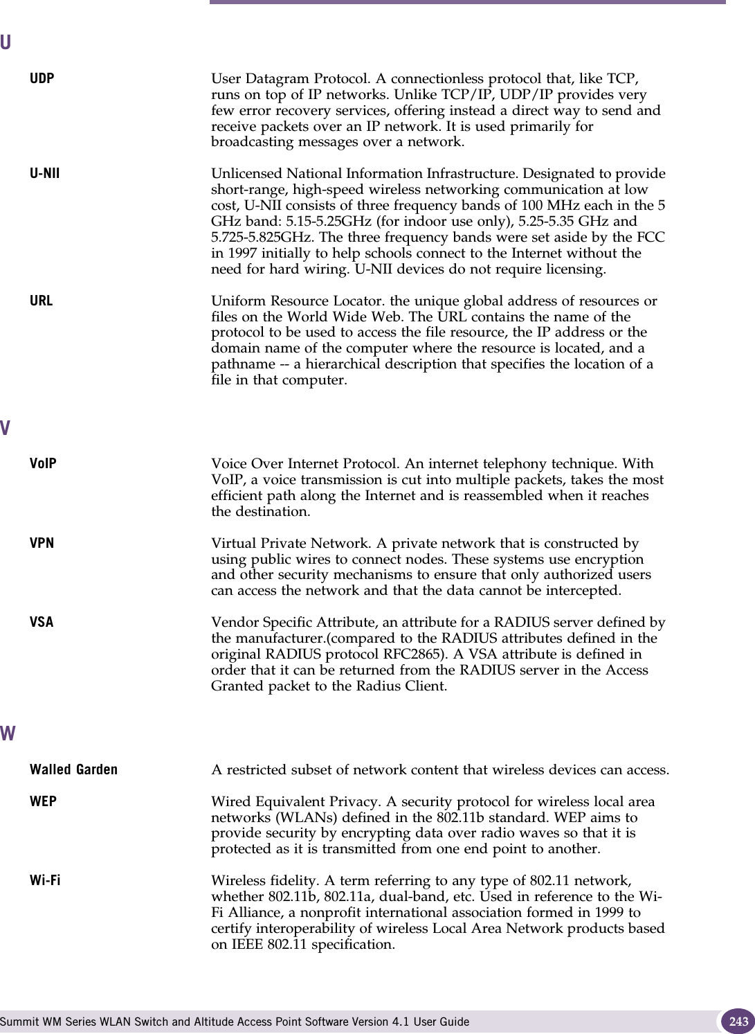 U Summit WM Series WLAN Switch and Altitude Access Point Software Version 4.1 User Guide 243UUDP User Datagram Protocol. A connectionless protocol that, like TCP, runs on top of IP networks. Unlike TCP/IP, UDP/IP provides very few error recovery services, offering instead a direct way to send and receive packets over an IP network. It is used primarily for broadcasting messages over a network.U-NII Unlicensed National Information Infrastructure. Designated to provide short-range, high-speed wireless networking communication at low cost, U-NII consists of three frequency bands of 100 MHz each in the 5 GHz band: 5.15-5.25GHz (for indoor use only), 5.25-5.35 GHz and 5.725-5.825GHz. The three frequency bands were set aside by the FCC in 1997 initially to help schools connect to the Internet without the need for hard wiring. U-NII devices do not require licensing. URL Uniform Resource Locator. the unique global address of resources or files on the World Wide Web. The URL contains the name of the protocol to be used to access the file resource, the IP address or the domain name of the computer where the resource is located, and a pathname -- a hierarchical description that specifies the location of a file in that computer. VVoIP Voice Over Internet Protocol. An internet telephony technique. With VoIP, a voice transmission is cut into multiple packets, takes the most efficient path along the Internet and is reassembled when it reaches the destination.VPN Virtual Private Network. A private network that is constructed by using public wires to connect nodes. These systems use encryption and other security mechanisms to ensure that only authorized users can access the network and that the data cannot be intercepted.VSA Vendor Specific Attribute, an attribute for a RADIUS server defined by the manufacturer.(compared to the RADIUS attributes defined in the original RADIUS protocol RFC2865). A VSA attribute is defined in order that it can be returned from the RADIUS server in the Access Granted packet to the Radius Client.WWalled Garden A restricted subset of network content that wireless devices can access.WEP Wired Equivalent Privacy. A security protocol for wireless local area networks (WLANs) defined in the 802.11b standard. WEP aims to provide security by encrypting data over radio waves so that it is protected as it is transmitted from one end point to another.Wi-Fi Wireless fidelity. A term referring to any type of 802.11 network, whether 802.11b, 802.11a, dual-band, etc. Used in reference to the Wi-Fi Alliance, a nonprofit international association formed in 1999 to certify interoperability of wireless Local Area Network products based on IEEE 802.11 specification. 