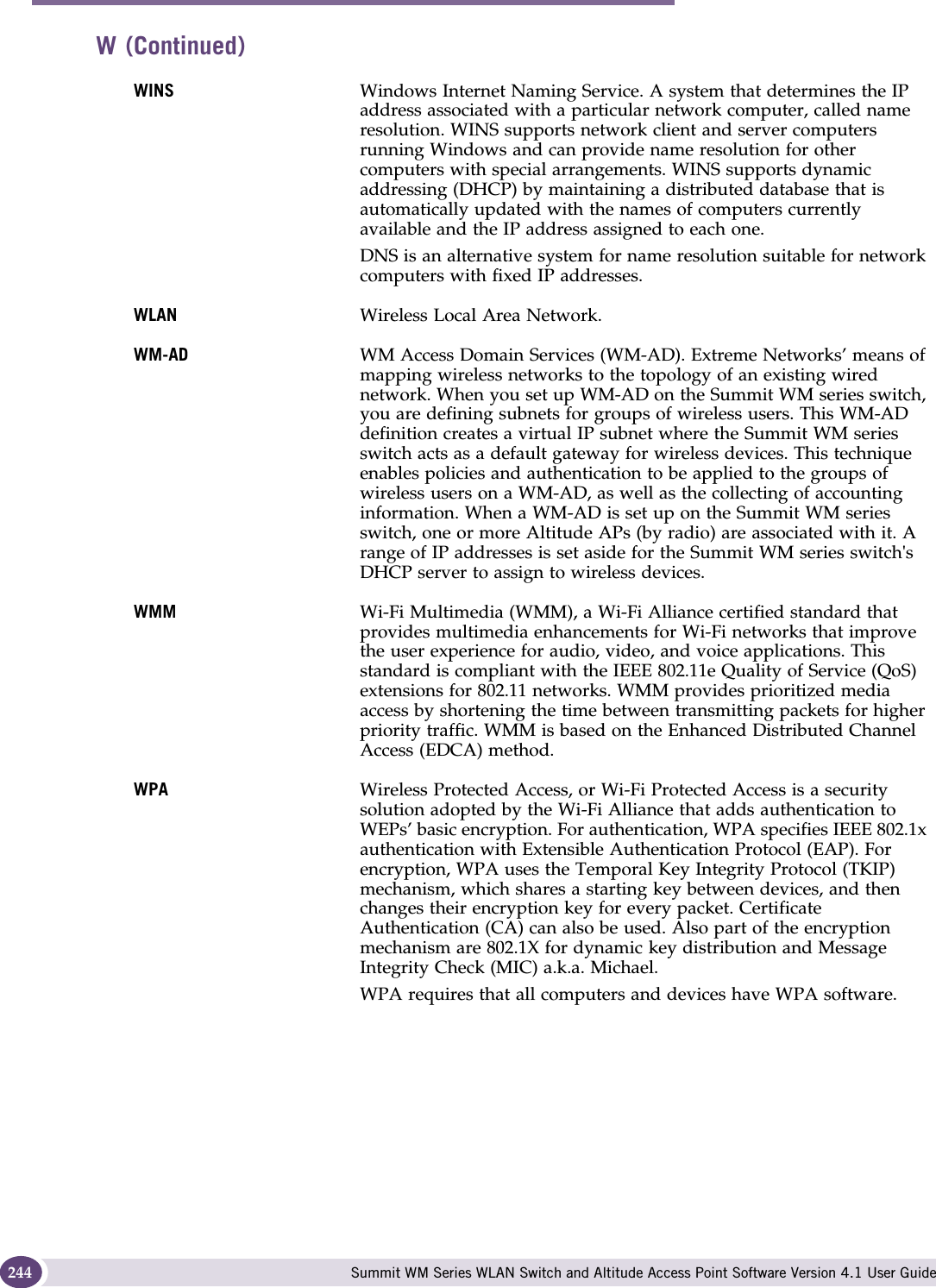 Glossary Summit WM Series WLAN Switch and Altitude Access Point Software Version 4.1 User Guide244WINS Windows Internet Naming Service. A system that determines the IP address associated with a particular network computer, called name resolution. WINS supports network client and server computers running Windows and can provide name resolution for other computers with special arrangements. WINS supports dynamic addressing (DHCP) by maintaining a distributed database that is automatically updated with the names of computers currently available and the IP address assigned to each one.DNS is an alternative system for name resolution suitable for network computers with fixed IP addresses. WLAN Wireless Local Area Network.WM-AD WM Access Domain Services (WM-AD). Extreme Networks’ means of mapping wireless networks to the topology of an existing wired network. When you set up WM-AD on the Summit WM series switch, you are defining subnets for groups of wireless users. This WM-AD definition creates a virtual IP subnet where the Summit WM series switch acts as a default gateway for wireless devices. This technique enables policies and authentication to be applied to the groups of wireless users on a WM-AD, as well as the collecting of accounting information. When a WM-AD is set up on the Summit WM series switch, one or more Altitude APs (by radio) are associated with it. A range of IP addresses is set aside for the Summit WM series switch&apos;s DHCP server to assign to wireless devices.WMM Wi-Fi Multimedia (WMM), a Wi-Fi Alliance certified standard that provides multimedia enhancements for Wi-Fi networks that improve the user experience for audio, video, and voice applications. This standard is compliant with the IEEE 802.11e Quality of Service (QoS) extensions for 802.11 networks. WMM provides prioritized media access by shortening the time between transmitting packets for higher priority traffic. WMM is based on the Enhanced Distributed Channel Access (EDCA) method. WPA Wireless Protected Access, or Wi-Fi Protected Access is a security solution adopted by the Wi-Fi Alliance that adds authentication to WEPs’ basic encryption. For authentication, WPA specifies IEEE 802.1x authentication with Extensible Authentication Protocol (EAP). For encryption, WPA uses the Temporal Key Integrity Protocol (TKIP) mechanism, which shares a starting key between devices, and then changes their encryption key for every packet. Certificate Authentication (CA) can also be used. Also part of the encryption mechanism are 802.1X for dynamic key distribution and Message Integrity Check (MIC) a.k.a. Michael.WPA requires that all computers and devices have WPA software. W (Continued)