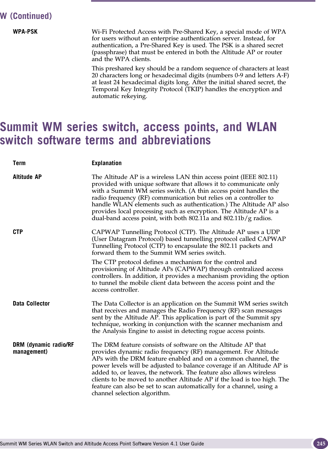 W Summit WM Series WLAN Switch and Altitude Access Point Software Version 4.1 User Guide 245Summit WM series switch, access points, and WLAN switch software terms and abbreviationsWPA-PSK Wi-Fi Protected Access with Pre-Shared Key, a special mode of WPA for users without an enterprise authentication server. Instead, for authentication, a Pre-Shared Key is used. The PSK is a shared secret (passphrase) that must be entered in both the Altitude AP or router and the WPA clients. This preshared key should be a random sequence of characters at least 20 characters long or hexadecimal digits (numbers 0-9 and letters A-F) at least 24 hexadecimal digits long. After the initial shared secret, the Temporal Key Integrity Protocol (TKIP) handles the encryption and automatic rekeying.Term ExplanationAltitude AP The Altitude AP is a wireless LAN thin access point (IEEE 802.11) provided with unique software that allows it to communicate only with a Summit WM series switch. (A thin access point handles the radio frequency (RF) communication but relies on a controller to handle WLAN elements such as authentication.) The Altitude AP also provides local processing such as encryption. The Altitude AP is a dual-band access point, with both 802.11a and 802.11b/g radios.CTP CAPWAP Tunnelling Protocol (CTP). The Altitude AP uses a UDP (User Datagram Protocol) based tunnelling protocol called CAPWAP Tunnelling Protocol (CTP) to encapsulate the 802.11 packets and forward them to the Summit WM series switch. The CTP protocol defines a mechanism for the control and provisioning of Altitude APs (CAPWAP) through centralized access controllers. In addition, it provides a mechanism providing the option to tunnel the mobile client data between the access point and the access controller. Data Collector The Data Collector is an application on the Summit WM series switch that receives and manages the Radio Frequency (RF) scan messages sent by the Altitude AP. This application is part of the Summit spy technique, working in conjunction with the scanner mechanism and the Analysis Engine to assist in detecting rogue access points.DRM (dynamic radio/RF management)The DRM feature consists of software on the Altitude AP that provides dynamic radio frequency (RF) management. For Altitude APs with the DRM feature enabled and on a common channel, the power levels will be adjusted to balance coverage if an Altitude AP is added to, or leaves, the network. The feature also allows wireless clients to be moved to another Altitude AP if the load is too high. The feature can also be set to scan automatically for a channel, using a channel selection algorithm.W (Continued)