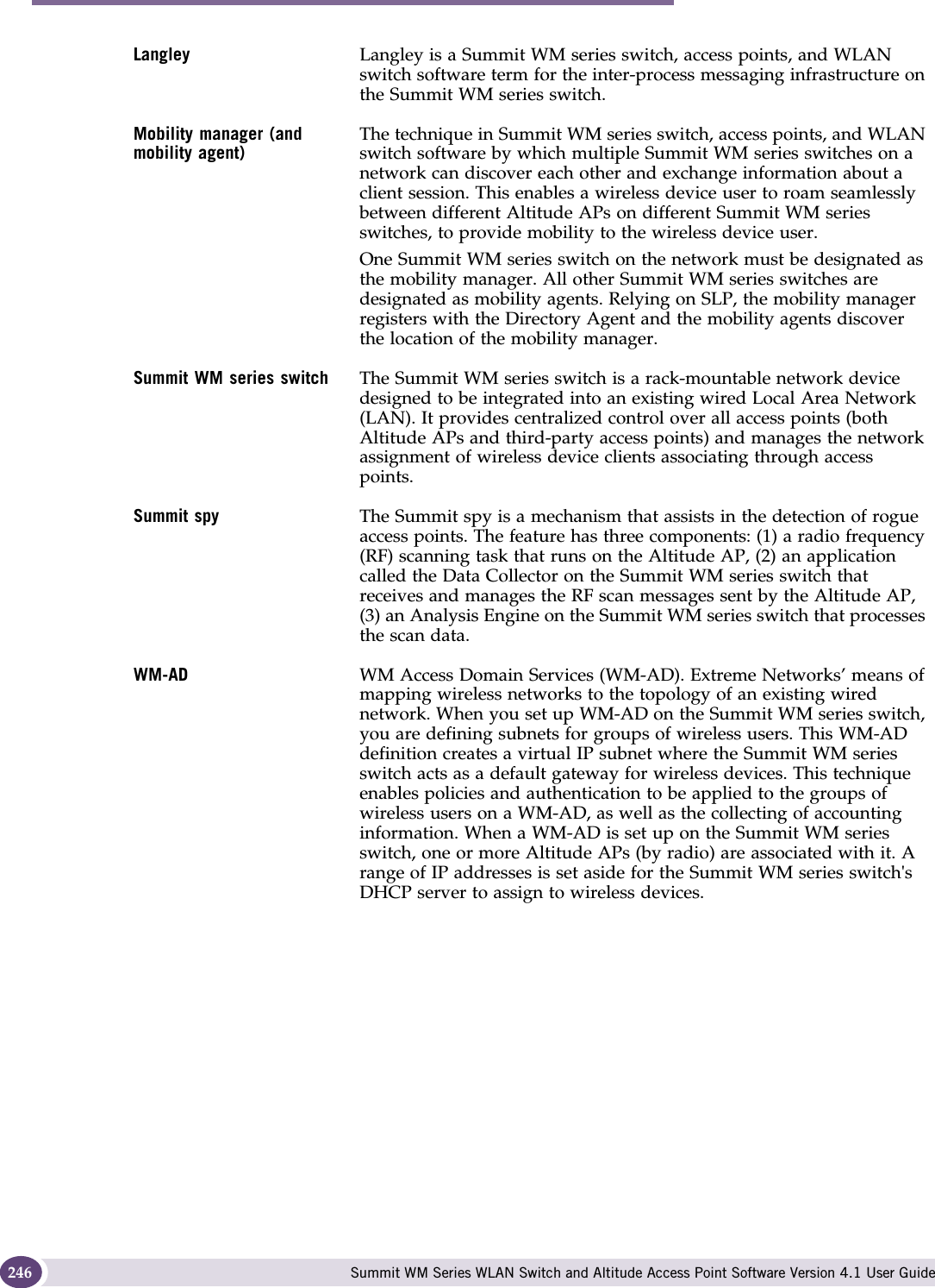 Glossary Summit WM Series WLAN Switch and Altitude Access Point Software Version 4.1 User Guide246Langley Langley is a Summit WM series switch, access points, and WLAN switch software term for the inter-process messaging infrastructure on the Summit WM series switch.Mobility manager (and mobility agent)The technique in Summit WM series switch, access points, and WLAN switch software by which multiple Summit WM series switches on a network can discover each other and exchange information about a client session. This enables a wireless device user to roam seamlessly between different Altitude APs on different Summit WM series switches, to provide mobility to the wireless device user.One Summit WM series switch on the network must be designated as the mobility manager. All other Summit WM series switches are designated as mobility agents. Relying on SLP, the mobility manager registers with the Directory Agent and the mobility agents discover the location of the mobility manager. Summit WM series switch The Summit WM series switch is a rack-mountable network device designed to be integrated into an existing wired Local Area Network (LAN). It provides centralized control over all access points (both Altitude APs and third-party access points) and manages the network assignment of wireless device clients associating through access points. Summit spy The Summit spy is a mechanism that assists in the detection of rogue access points. The feature has three components: (1) a radio frequency (RF) scanning task that runs on the Altitude AP, (2) an application called the Data Collector on the Summit WM series switch that receives and manages the RF scan messages sent by the Altitude AP, (3) an Analysis Engine on the Summit WM series switch that processes the scan data.WM-AD WM Access Domain Services (WM-AD). Extreme Networks’ means of mapping wireless networks to the topology of an existing wired network. When you set up WM-AD on the Summit WM series switch, you are defining subnets for groups of wireless users. This WM-AD definition creates a virtual IP subnet where the Summit WM series switch acts as a default gateway for wireless devices. This technique enables policies and authentication to be applied to the groups of wireless users on a WM-AD, as well as the collecting of accounting information. When a WM-AD is set up on the Summit WM series switch, one or more Altitude APs (by radio) are associated with it. A range of IP addresses is set aside for the Summit WM series switch&apos;s DHCP server to assign to wireless devices.