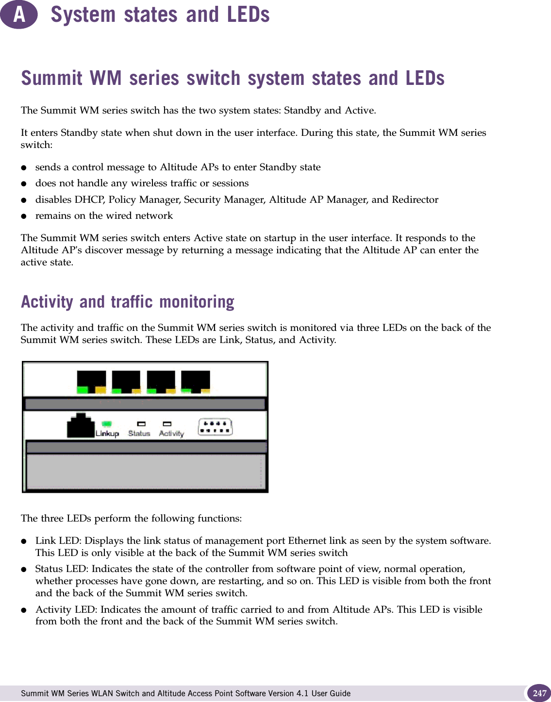  Summit WM Series WLAN Switch and Altitude Access Point Software Version 4.1 User Guide 247ASystem states and LEDsSummit WM series switch system states and LEDs The Summit WM series switch has the two system states: Standby and Active.It enters Standby state when shut down in the user interface. During this state, the Summit WM series switch:●sends a control message to Altitude APs to enter Standby state●does not handle any wireless traffic or sessions●disables DHCP, Policy Manager, Security Manager, Altitude AP Manager, and Redirector●remains on the wired networkThe Summit WM series switch enters Active state on startup in the user interface. It responds to the Altitude AP&apos;s discover message by returning a message indicating that the Altitude AP can enter the active state.Activity and traffic monitoringThe activity and traffic on the Summit WM series switch is monitored via three LEDs on the back of the Summit WM series switch. These LEDs are Link, Status, and Activity.The three LEDs perform the following functions:●Link LED: Displays the link status of management port Ethernet link as seen by the system software. This LED is only visible at the back of the Summit WM series switch●Status LED: Indicates the state of the controller from software point of view, normal operation, whether processes have gone down, are restarting, and so on. This LED is visible from both the front and the back of the Summit WM series switch. ●Activity LED: Indicates the amount of traffic carried to and from Altitude APs. This LED is visible from both the front and the back of the Summit WM series switch. 