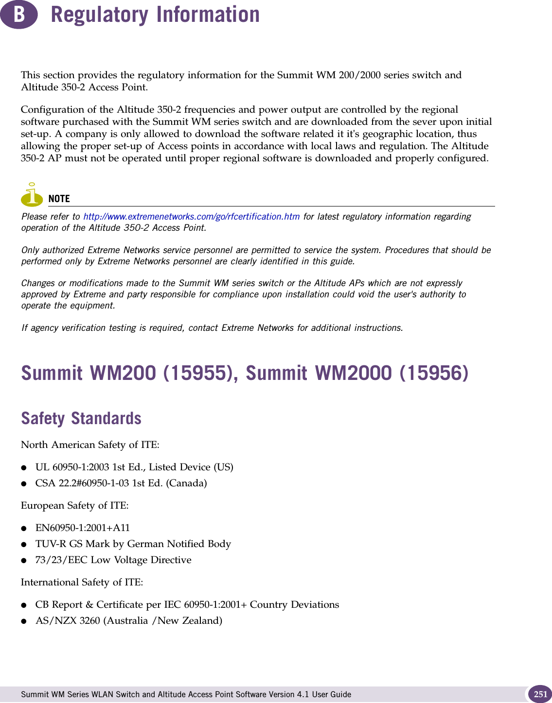  Summit WM Series WLAN Switch and Altitude Access Point Software Version 4.1 User Guide 251BRegulatory InformationThis section provides the regulatory information for the Summit WM 200/2000 series switch and Altitude 350-2 Access Point.Configuration of the Altitude 350-2 frequencies and power output are controlled by the regional software purchased with the Summit WM series switch and are downloaded from the sever upon initial set-up. A company is only allowed to download the software related it it&apos;s geographic location, thus allowing the proper set-up of Access points in accordance with local laws and regulation. The Altitude 350-2 AP must not be operated until proper regional software is downloaded and properly configured.NOTEPlease refer to http://www.extremenetworks.com/go/rfcertification.htm for latest regulatory information regarding operation of the Altitude 350-2 Access Point. Only authorized Extreme Networks service personnel are permitted to service the system. Procedures that should be performed only by Extreme Networks personnel are clearly identified in this guide.Changes or modifications made to the Summit WM series switch or the Altitude APs which are not expressly approved by Extreme and party responsible for compliance upon installation could void the user&apos;s authority to operate the equipment.If agency verification testing is required, contact Extreme Networks for additional instructions.Summit WM200 (15955), Summit WM2000 (15956)Safety StandardsNorth American Safety of ITE:●UL 60950-1:2003 1st Ed., Listed Device (US)●CSA 22.2#60950-1-03 1st Ed. (Canada)European Safety of ITE:●EN60950-1:2001+A11●TUV-R GS Mark by German Notified Body●73/23/EEC Low Voltage DirectiveInternational Safety of ITE:●CB Report &amp; Certificate per IEC 60950-1:2001+ Country Deviations●AS/NZX 3260 (Australia /New Zealand)