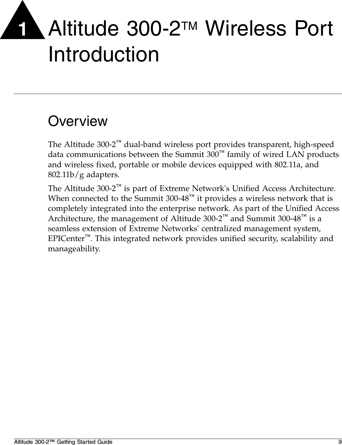 Altitude 300-2™ Getting Started Guide 91Altitude 300-2TM Wireless Port IntroductionOverviewThe Altitude 300-2™ dual-band wireless port provides transparent, high-speed data communications between the Summit 300™ family of wired LAN products and wireless fixed, portable or mobile devices equipped with 802.11a, and 802.11b/g adapters.The Altitude 300-2™ is part of Extreme Network&apos;s Unified Access Architecture. When connected to the Summit 300-48™ it provides a wireless network that is completely integrated into the enterprise network. As part of the Unified Access Architecture, the management of Altitude 300-2™ and Summit 300-48™ is a seamless extension of Extreme Networks&apos; centralized management system, EPICenter™. This integrated network provides unified security, scalability and manageability.