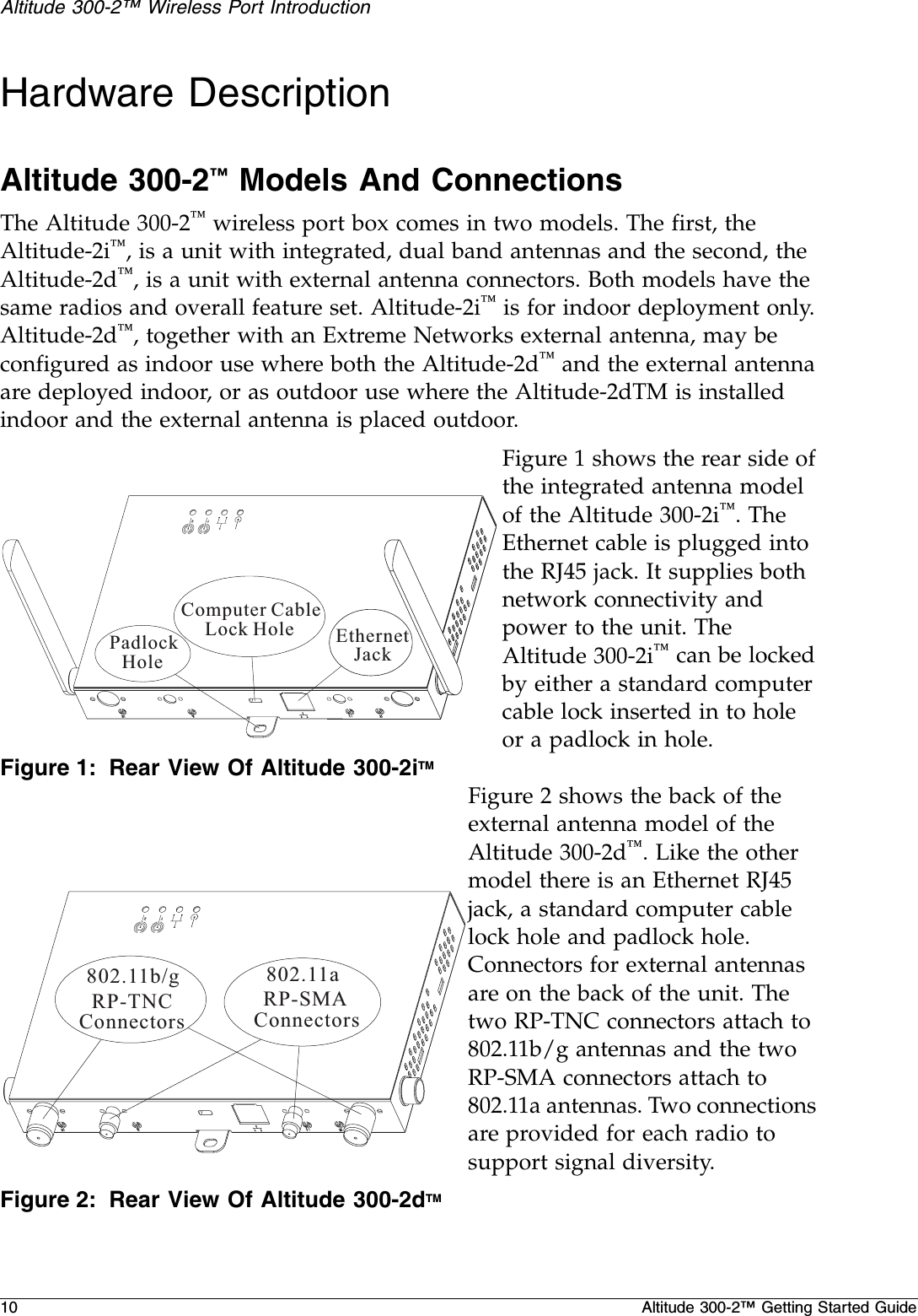 10 Altitude 300-2™ Getting Started GuideAltitude 300-2™ Wireless Port IntroductionHardware DescriptionAltitude 300-2™ Models And ConnectionsThe Altitude 300-2™ wireless port box comes in two models. The first, the Altitude-2i™, is a unit with integrated, dual band antennas and the second, the Altitude-2d™, is a unit with external antenna connectors. Both models have the same radios and overall feature set. Altitude-2i™ is for indoor deployment only. Altitude-2d™, together with an Extreme Networks external antenna, may be configured as indoor use where both the Altitude-2d™ and the external antenna are deployed indoor, or as outdoor use where the Altitude-2dTM is installed indoor and the external antenna is placed outdoor.Figure 1 shows the rear side of the integrated antenna model of the Altitude 300-2i™. The Ethernet cable is plugged into the RJ45 jack. It supplies both network connectivity and power to the unit. The Altitude 300-2i™ can be locked by either a standard computer cable lock inserted in to hole or a padlock in hole.Figure 1: Rear View Of Altitude 300-2iTMFigure 2 shows the back of the external antenna model of the Altitude 300-2d™. Like the other model there is an Ethernet RJ45 jack, a standard computer cable lock hole and padlock hole. Connectors for external antennas are on the back of the unit. The two RP-TNC connectors attach to 802.11b/g antennas and the two RP-SMA connectors attach to 802.11a antennas. Two connections are provided for each radio to support signal diversity.Figure 2: Rear View Of Altitude 300-2dTMEthernetJackPadlockHoleComputer CableLock Hole12802.11b/gRP-TNCConnectors802.11aRP-SMAConnectors12