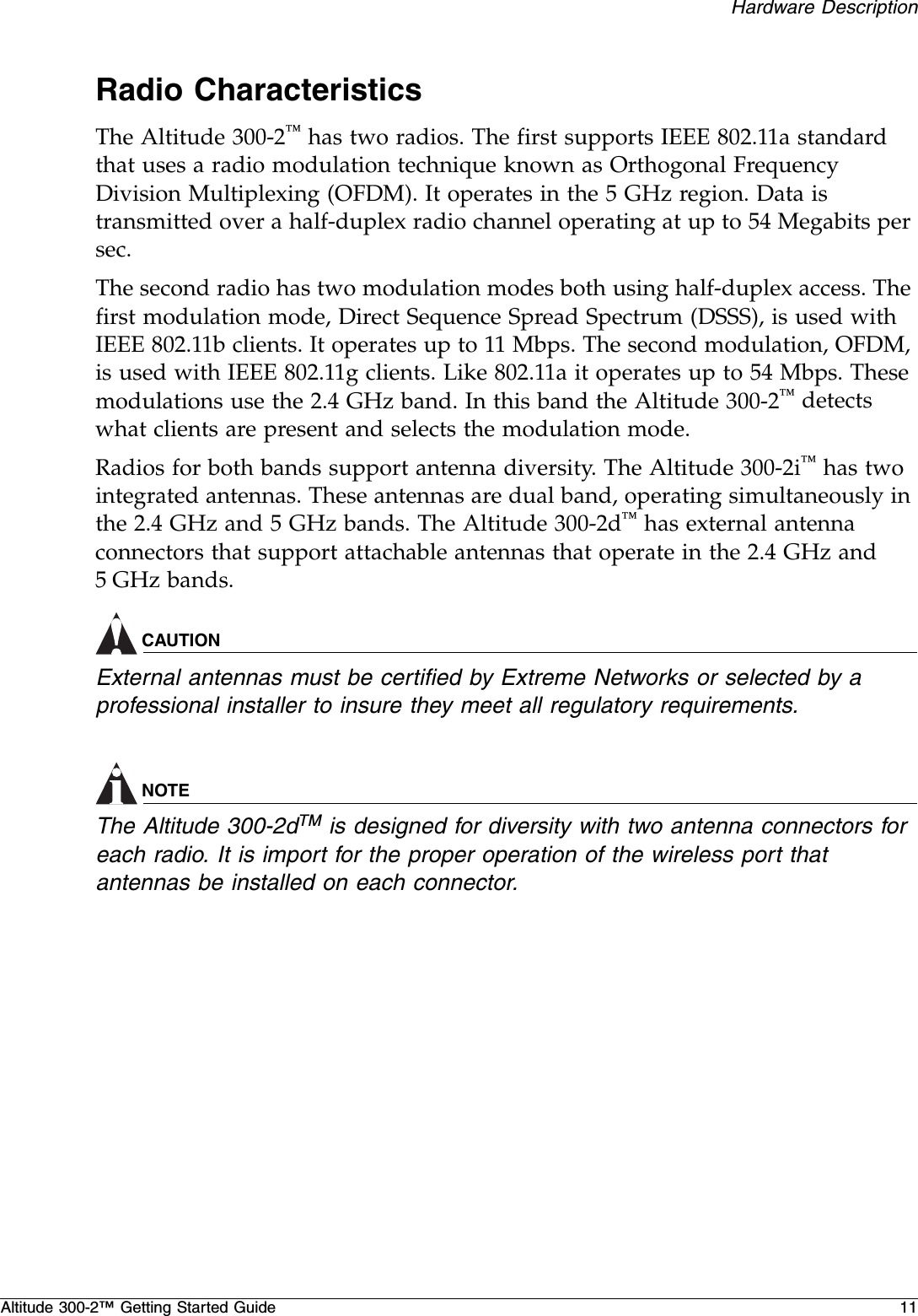 Hardware DescriptionAltitude 300-2™ Getting Started Guide 11Radio CharacteristicsThe Altitude 300-2™ has two radios. The first supports IEEE 802.11a standard that uses a radio modulation technique known as Orthogonal Frequency Division Multiplexing (OFDM). It operates in the 5 GHz region. Data is transmitted over a half-duplex radio channel operating at up to 54 Megabits per sec. The second radio has two modulation modes both using half-duplex access. The first modulation mode, Direct Sequence Spread Spectrum (DSSS), is used with IEEE 802.11b clients. It operates up to 11 Mbps. The second modulation, OFDM, is used with IEEE 802.11g clients. Like 802.11a it operates up to 54 Mbps. These modulations use the 2.4 GHz band. In this band the Altitude 300-2™ detects what clients are present and selects the modulation mode.Radios for both bands support antenna diversity. The Altitude 300-2i™ has two integrated antennas. These antennas are dual band, operating simultaneously in the 2.4 GHz and 5 GHz bands. The Altitude 300-2d™ has external antenna connectors that support attachable antennas that operate in the 2.4 GHz and 5 GHz bands. CAUTIONExternal antennas must be certified by Extreme Networks or selected by a professional installer to insure they meet all regulatory requirements.NOTEThe Altitude 300-2dTM is designed for diversity with two antenna connectors for each radio. It is import for the proper operation of the wireless port that antennas be installed on each connector.