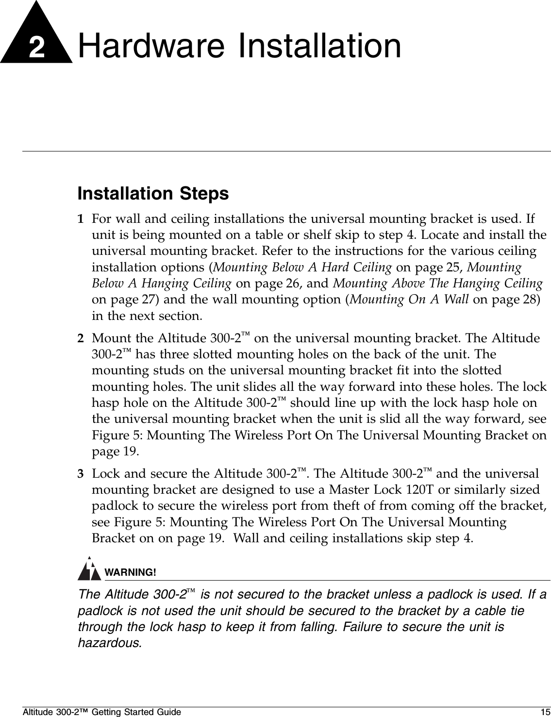 Altitude 300-2™ Getting Started Guide 152Hardware InstallationInstallation Steps1For wall and ceiling installations the universal mounting bracket is used. If unit is being mounted on a table or shelf skip to step 4. Locate and install the universal mounting bracket. Refer to the instructions for the various ceiling installation options (Mounting Below A Hard Ceiling on page 25, Mounting Below A Hanging Ceiling on page 26, and Mounting Above The Hanging Ceiling on page 27) and the wall mounting option (Mounting On A Wall on page 28) in the next section.2Mount the Altitude 300-2™ on the universal mounting bracket. The Altitude 300-2™ has three slotted mounting holes on the back of the unit. The mounting studs on the universal mounting bracket fit into the slotted mounting holes. The unit slides all the way forward into these holes. The lock hasp hole on the Altitude 300-2™ should line up with the lock hasp hole on the universal mounting bracket when the unit is slid all the way forward, see Figure 5: Mounting The Wireless Port On The Universal Mounting Bracket on page 19.3Lock and secure the Altitude 300-2™. The Altitude 300-2™ and the universal mounting bracket are designed to use a Master Lock 120T or similarly sized padlock to secure the wireless port from theft of from coming off the bracket, see Figure 5: Mounting The Wireless Port On The Universal Mounting Bracket on on page 19.  Wall and ceiling installations skip step 4.WARNING!The Altitude 300-2™ is not secured to the bracket unless a padlock is used. If a padlock is not used the unit should be secured to the bracket by a cable tie through the lock hasp to keep it from falling. Failure to secure the unit is hazardous.