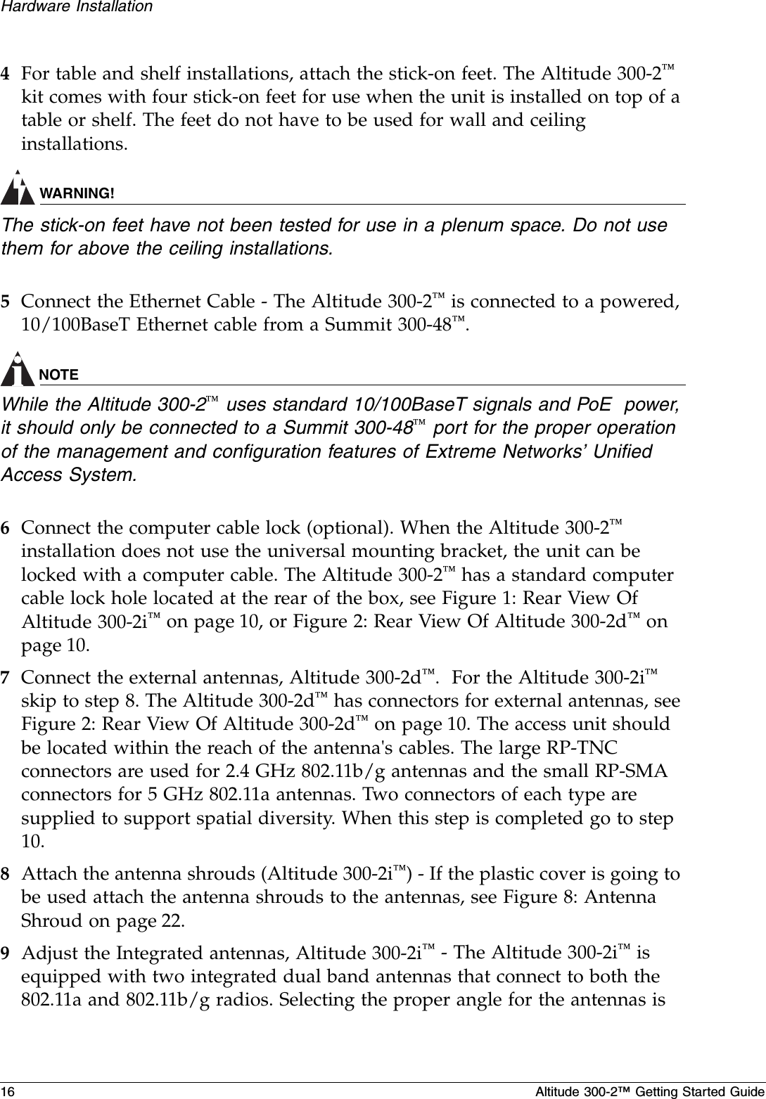16 Altitude 300-2™ Getting Started GuideHardware Installation4For table and shelf installations, attach the stick-on feet. The Altitude 300-2™ kit comes with four stick-on feet for use when the unit is installed on top of a table or shelf. The feet do not have to be used for wall and ceiling installations.WARNING!The stick-on feet have not been tested for use in a plenum space. Do not use them for above the ceiling installations.5Connect the Ethernet Cable - The Altitude 300-2™ is connected to a powered, 10/100BaseT Ethernet cable from a Summit 300-48™.NOTEWhile the Altitude 300-2™ uses standard 10/100BaseT signals and PoE  power, it should only be connected to a Summit 300-48™ port for the proper operation of the management and configuration features of Extreme Networks’ Unified Access System.6Connect the computer cable lock (optional). When the Altitude 300-2™ installation does not use the universal mounting bracket, the unit can be locked with a computer cable. The Altitude 300-2™ has a standard computer cable lock hole located at the rear of the box, see Figure 1: Rear View Of Altitude 300-2i™ on page 10, or Figure 2: Rear View Of Altitude 300-2d™ on page 10. 7Connect the external antennas, Altitude 300-2d™.  For the Altitude 300-2i™ skip to step 8. The Altitude 300-2d™ has connectors for external antennas, see Figure 2: Rear View Of Altitude 300-2d™ on page 10. The access unit should be located within the reach of the antenna&apos;s cables. The large RP-TNC connectors are used for 2.4 GHz 802.11b/g antennas and the small RP-SMA connectors for 5 GHz 802.11a antennas. Two connectors of each type are supplied to support spatial diversity. When this step is completed go to step 10.8Attach the antenna shrouds (Altitude 300-2i™) - If the plastic cover is going to be used attach the antenna shrouds to the antennas, see Figure 8: Antenna Shroud on page 22.9Adjust the Integrated antennas, Altitude 300-2i™ - The Altitude 300-2i™ is equipped with two integrated dual band antennas that connect to both the 802.11a and 802.11b/g radios. Selecting the proper angle for the antennas is 