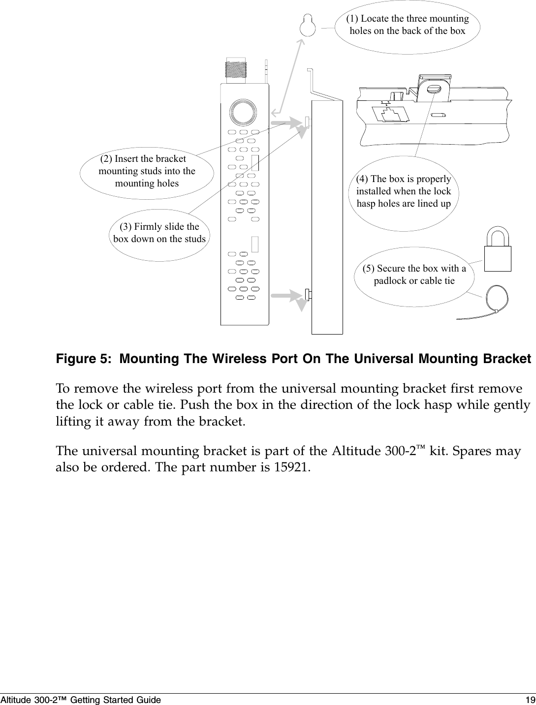 Altitude 300-2™ Getting Started Guide 19Figure 5: Mounting The Wireless Port On The Universal Mounting BracketTo remove the wireless port from the universal mounting bracket first remove the lock or cable tie. Push the box in the direction of the lock hasp while gently lifting it away from the bracket.The universal mounting bracket is part of the Altitude 300-2™ kit. Spares may also be ordered. The part number is 15921.(1) Locate the three mountingholes on the back of the box(2) Insert the bracket　mounting studs into themounting holes(3) Firmly slide thebox down on the studs(4) The box is properlyinstalled when the lockhasp holes are lined up(5) Secure the box with apadlock or cable tie