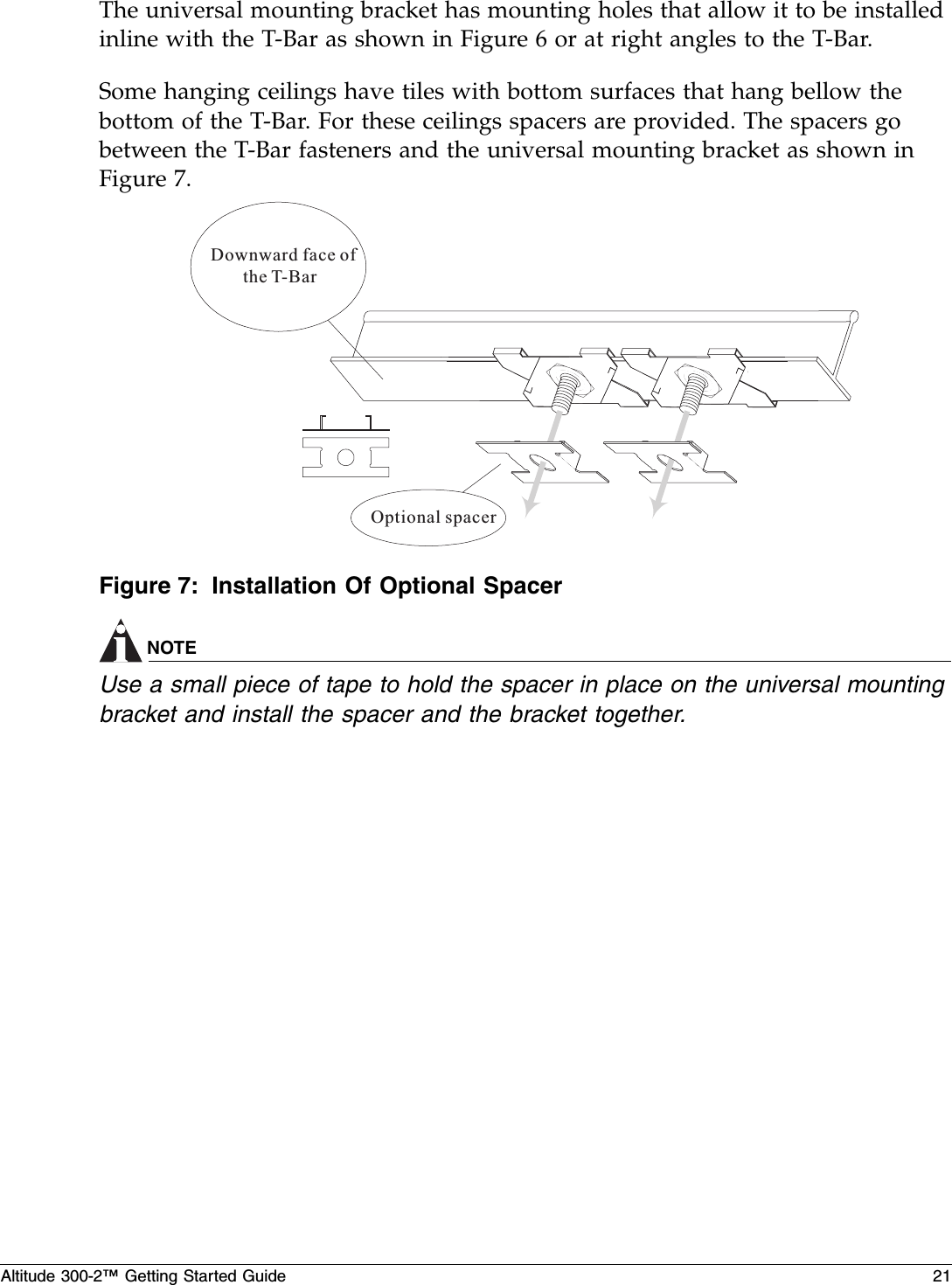 Altitude 300-2™ Getting Started Guide 21The universal mounting bracket has mounting holes that allow it to be installed inline with the T-Bar as shown in Figure 6 or at right angles to the T-Bar.Some hanging ceilings have tiles with bottom surfaces that hang bellow the bottom of the T-Bar. For these ceilings spacers are provided. The spacers go between the T-Bar fasteners and the universal mounting bracket as shown in Figure 7. Figure 7: Installation Of Optional SpacerNOTEUse a small piece of tape to hold the spacer in place on the universal mounting bracket and install the spacer and the bracket together.Downward face ofthe T-BarOptional spacer