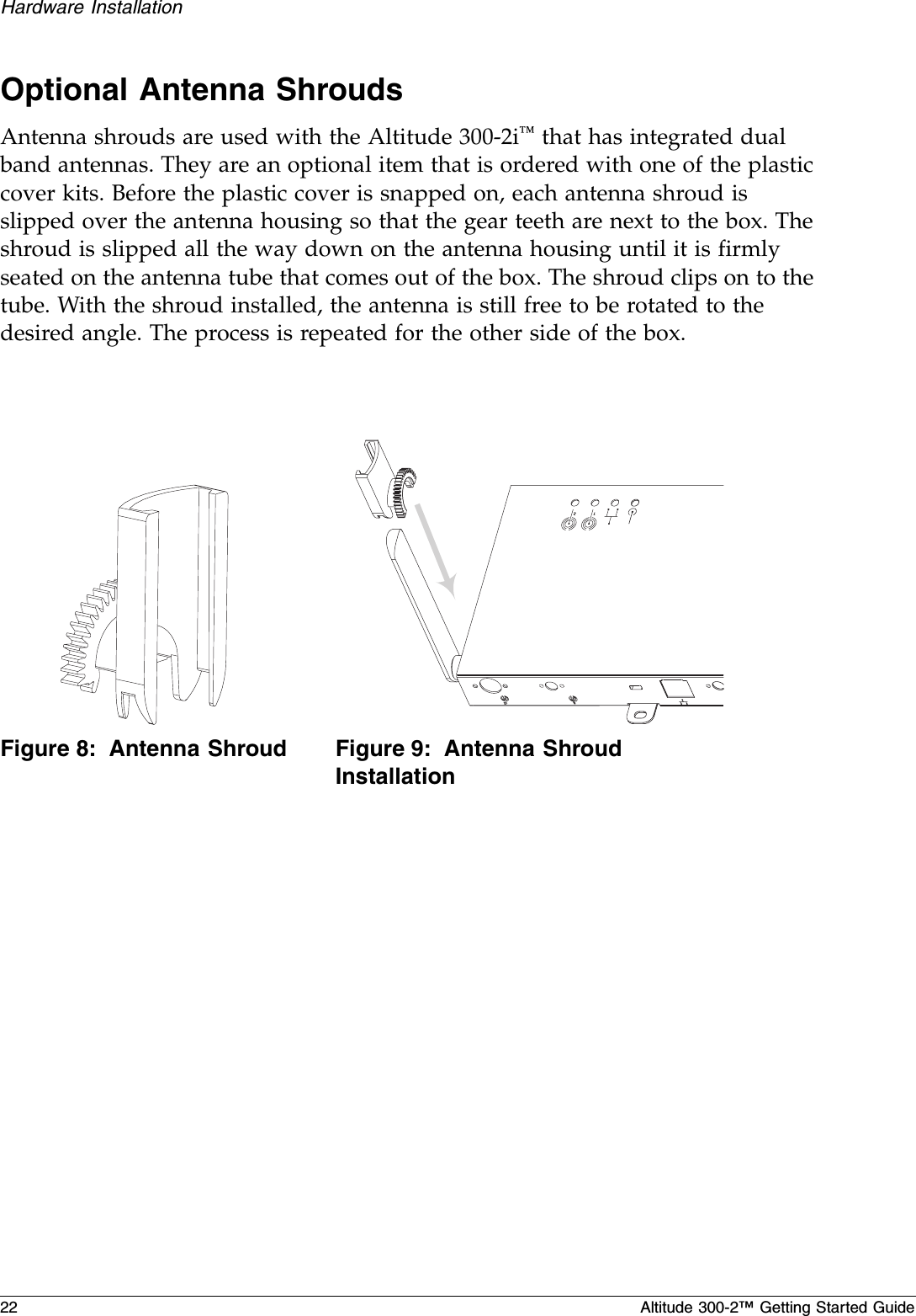 22 Altitude 300-2™ Getting Started GuideHardware InstallationOptional Antenna ShroudsAntenna shrouds are used with the Altitude 300-2i™ that has integrated dual band antennas. They are an optional item that is ordered with one of the plastic cover kits. Before the plastic cover is snapped on, each antenna shroud is slipped over the antenna housing so that the gear teeth are next to the box. The shroud is slipped all the way down on the antenna housing until it is firmly seated on the antenna tube that comes out of the box. The shroud clips on to the tube. With the shroud installed, the antenna is still free to be rotated to the desired angle. The process is repeated for the other side of the box.Figure 8: Antenna Shroud Figure 9: Antenna Shroud Installation12