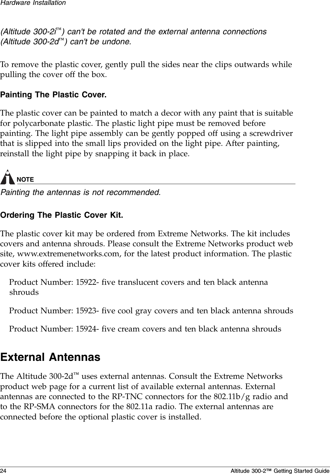 24 Altitude 300-2™ Getting Started GuideHardware Installation(Altitude 300-2i™) can&apos;t be rotated and the external antenna connections (Altitude 300-2d™) can&apos;t be undone.To remove the plastic cover, gently pull the sides near the clips outwards while pulling the cover off the box.Painting The Plastic Cover.  The plastic cover can be painted to match a decor with any paint that is suitable for polycarbonate plastic. The plastic light pipe must be removed before painting. The light pipe assembly can be gently popped off using a screwdriver that is slipped into the small lips provided on the light pipe. After painting, reinstall the light pipe by snapping it back in place.NOTEPainting the antennas is not recommended.Ordering The Plastic Cover Kit.  The plastic cover kit may be ordered from Extreme Networks. The kit includes covers and antenna shrouds. Please consult the Extreme Networks product web site, www.extremenetworks.com, for the latest product information. The plastic cover kits offered include:Product Number: 15922- five translucent covers and ten black antenna shrouds Product Number: 15923- five cool gray covers and ten black antenna shroudsProduct Number: 15924- five cream covers and ten black antenna shroudsExternal AntennasThe Altitude 300-2d™ uses external antennas. Consult the Extreme Networks product web page for a current list of available external antennas. External antennas are connected to the RP-TNC connectors for the 802.11b/g radio and to the RP-SMA connectors for the 802.11a radio. The external antennas are connected before the optional plastic cover is installed. 
