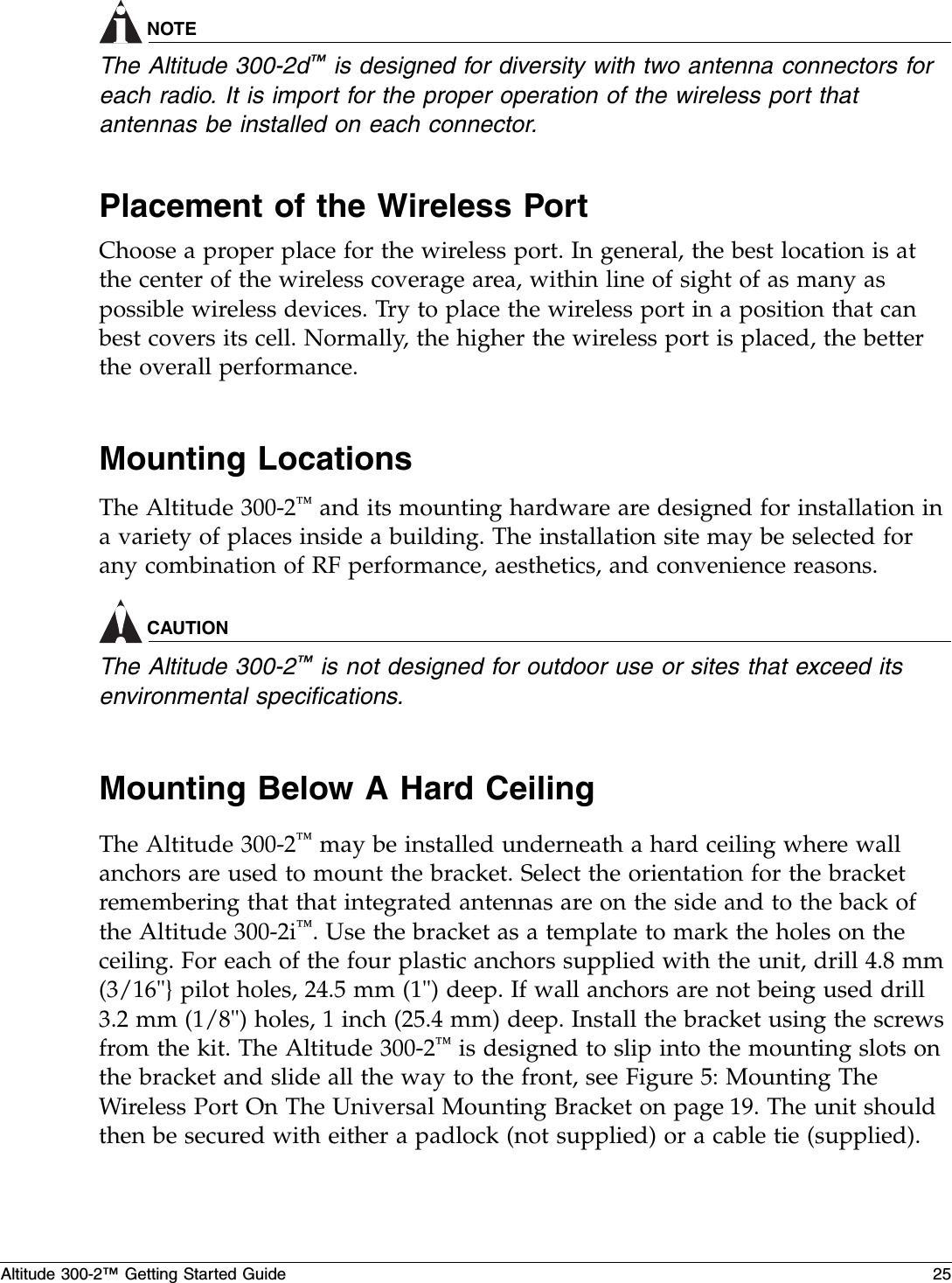 Altitude 300-2™ Getting Started Guide 25NOTEThe Altitude 300-2d™ is designed for diversity with two antenna connectors for each radio. It is import for the proper operation of the wireless port that antennas be installed on each connector.Placement of the Wireless PortChoose a proper place for the wireless port. In general, the best location is at the center of the wireless coverage area, within line of sight of as many as possible wireless devices. Try to place the wireless port in a position that can best covers its cell. Normally, the higher the wireless port is placed, the better the overall performance.Mounting LocationsThe Altitude 300-2™ and its mounting hardware are designed for installation in a variety of places inside a building. The installation site may be selected for any combination of RF performance, aesthetics, and convenience reasons. CAUTIONThe Altitude 300-2™ is not designed for outdoor use or sites that exceed its environmental specifications.Mounting Below A Hard CeilingThe Altitude 300-2™ may be installed underneath a hard ceiling where wall anchors are used to mount the bracket. Select the orientation for the bracket remembering that that integrated antennas are on the side and to the back of the Altitude 300-2i™. Use the bracket as a template to mark the holes on the ceiling. For each of the four plastic anchors supplied with the unit, drill 4.8 mm (3/16&quot;} pilot holes, 24.5 mm (1&quot;) deep. If wall anchors are not being used drill 3.2 mm (1/8&quot;) holes, 1 inch (25.4 mm) deep. Install the bracket using the screws from the kit. The Altitude 300-2™ is designed to slip into the mounting slots on the bracket and slide all the way to the front, see Figure 5: Mounting The Wireless Port On The Universal Mounting Bracket on page 19. The unit should then be secured with either a padlock (not supplied) or a cable tie (supplied). 