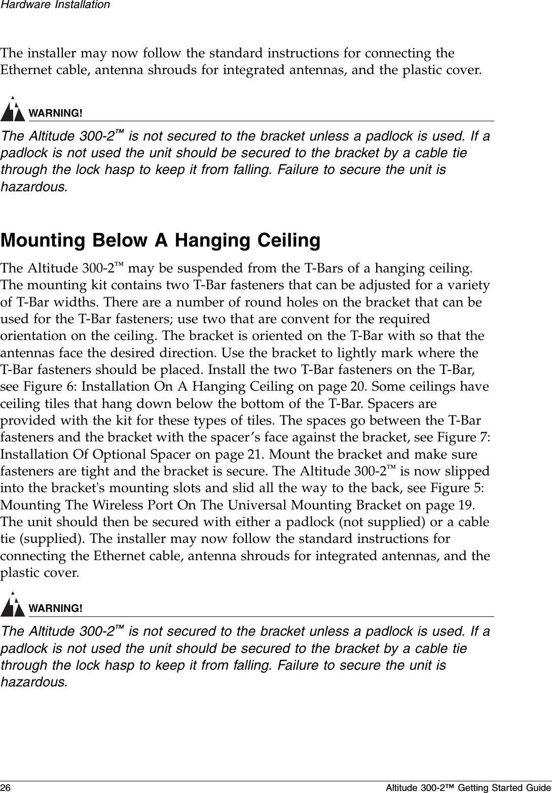 26 Altitude 300-2™ Getting Started GuideHardware InstallationThe installer may now follow the standard instructions for connecting the Ethernet cable, antenna shrouds for integrated antennas, and the plastic cover.WARNING!The Altitude 300-2™ is not secured to the bracket unless a padlock is used. If a padlock is not used the unit should be secured to the bracket by a cable tie through the lock hasp to keep it from falling. Failure to secure the unit is hazardous.Mounting Below A Hanging CeilingThe Altitude 300-2™ may be suspended from the T-Bars of a hanging ceiling. The mounting kit contains two T-Bar fasteners that can be adjusted for a variety of T-Bar widths. There are a number of round holes on the bracket that can be used for the T-Bar fasteners; use two that are convent for the required orientation on the ceiling. The bracket is oriented on the T-Bar with so that the antennas face the desired direction. Use the bracket to lightly mark where the T-Bar fasteners should be placed. Install the two T-Bar fasteners on the T-Bar, see Figure 6: Installation On A Hanging Ceiling on page 20. Some ceilings have ceiling tiles that hang down below the bottom of the T-Bar. Spacers are provided with the kit for these types of tiles. The spaces go between the T-Bar fasteners and the bracket with the spacer’s face against the bracket, see Figure 7: Installation Of Optional Spacer on page 21. Mount the bracket and make sure fasteners are tight and the bracket is secure. The Altitude 300-2™ is now slipped into the bracket&apos;s mounting slots and slid all the way to the back, see Figure 5: Mounting The Wireless Port On The Universal Mounting Bracket on page 19. The unit should then be secured with either a padlock (not supplied) or a cable tie (supplied). The installer may now follow the standard instructions for connecting the Ethernet cable, antenna shrouds for integrated antennas, and the plastic cover.WARNING!The Altitude 300-2™ is not secured to the bracket unless a padlock is used. If a padlock is not used the unit should be secured to the bracket by a cable tie through the lock hasp to keep it from falling. Failure to secure the unit is hazardous.