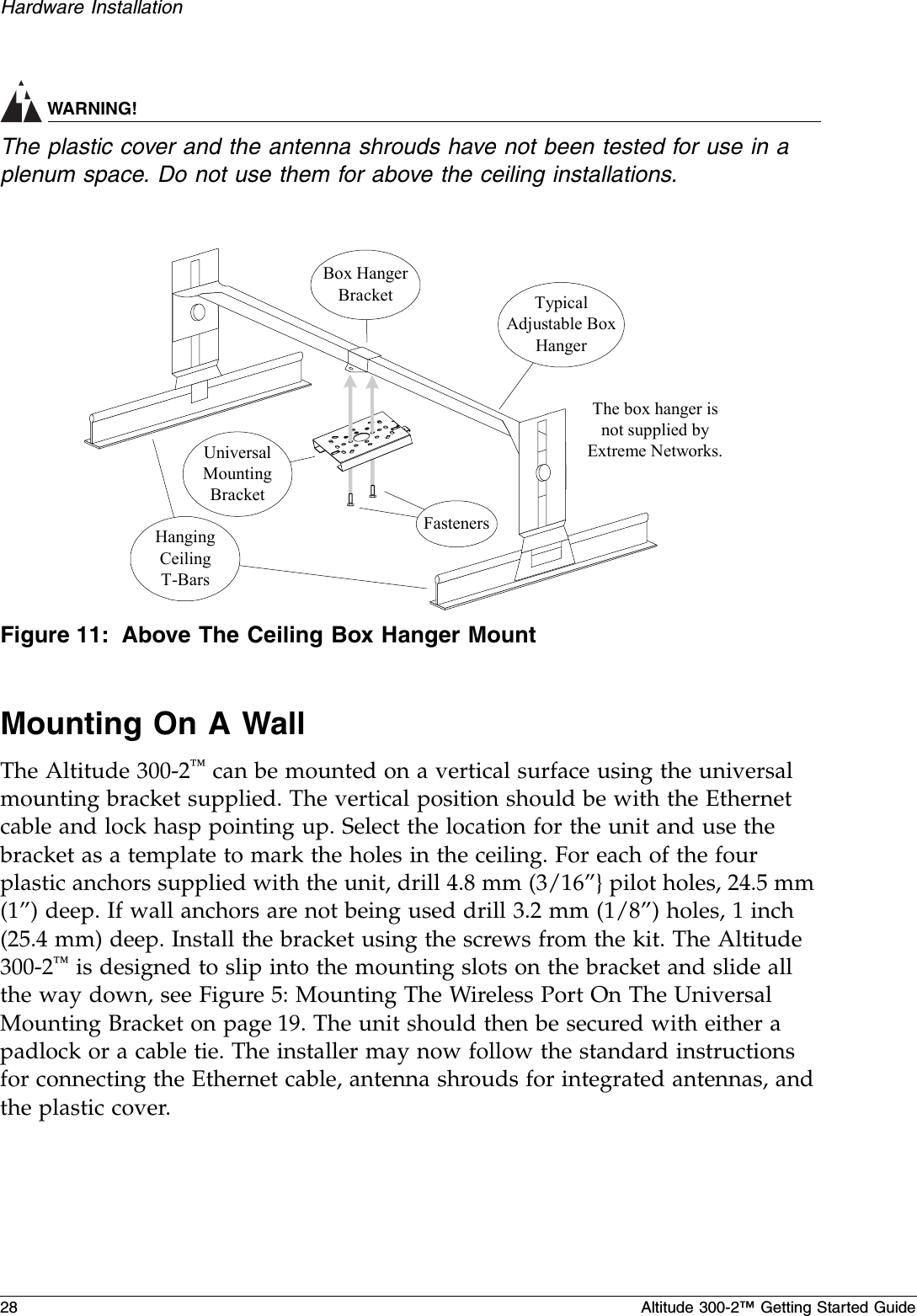 28 Altitude 300-2™ Getting Started GuideHardware InstallationWARNING!The plastic cover and the antenna shrouds have not been tested for use in a plenum space. Do not use them for above the ceiling installations.Figure 11: Above The Ceiling Box Hanger MountMounting On A WallThe Altitude 300-2™ can be mounted on a vertical surface using the universal mounting bracket supplied. The vertical position should be with the Ethernet cable and lock hasp pointing up. Select the location for the unit and use the bracket as a template to mark the holes in the ceiling. For each of the four plastic anchors supplied with the unit, drill 4.8 mm (3/16”} pilot holes, 24.5 mm (1”) deep. If wall anchors are not being used drill 3.2 mm (1/8”) holes, 1 inch (25.4 mm) deep. Install the bracket using the screws from the kit. The Altitude 300-2™ is designed to slip into the mounting slots on the bracket and slide all the way down, see Figure 5: Mounting The Wireless Port On The Universal Mounting Bracket on page 19. The unit should then be secured with either a padlock or a cable tie. The installer may now follow the standard instructions for connecting the Ethernet cable, antenna shrouds for integrated antennas, and the plastic cover.HangingCeilingT-BarsUniversalMountingBracketTypicalAdjustable BoxHangerBox HangerBracketFastenersThe box hanger isnot supplied byExtreme Networks.