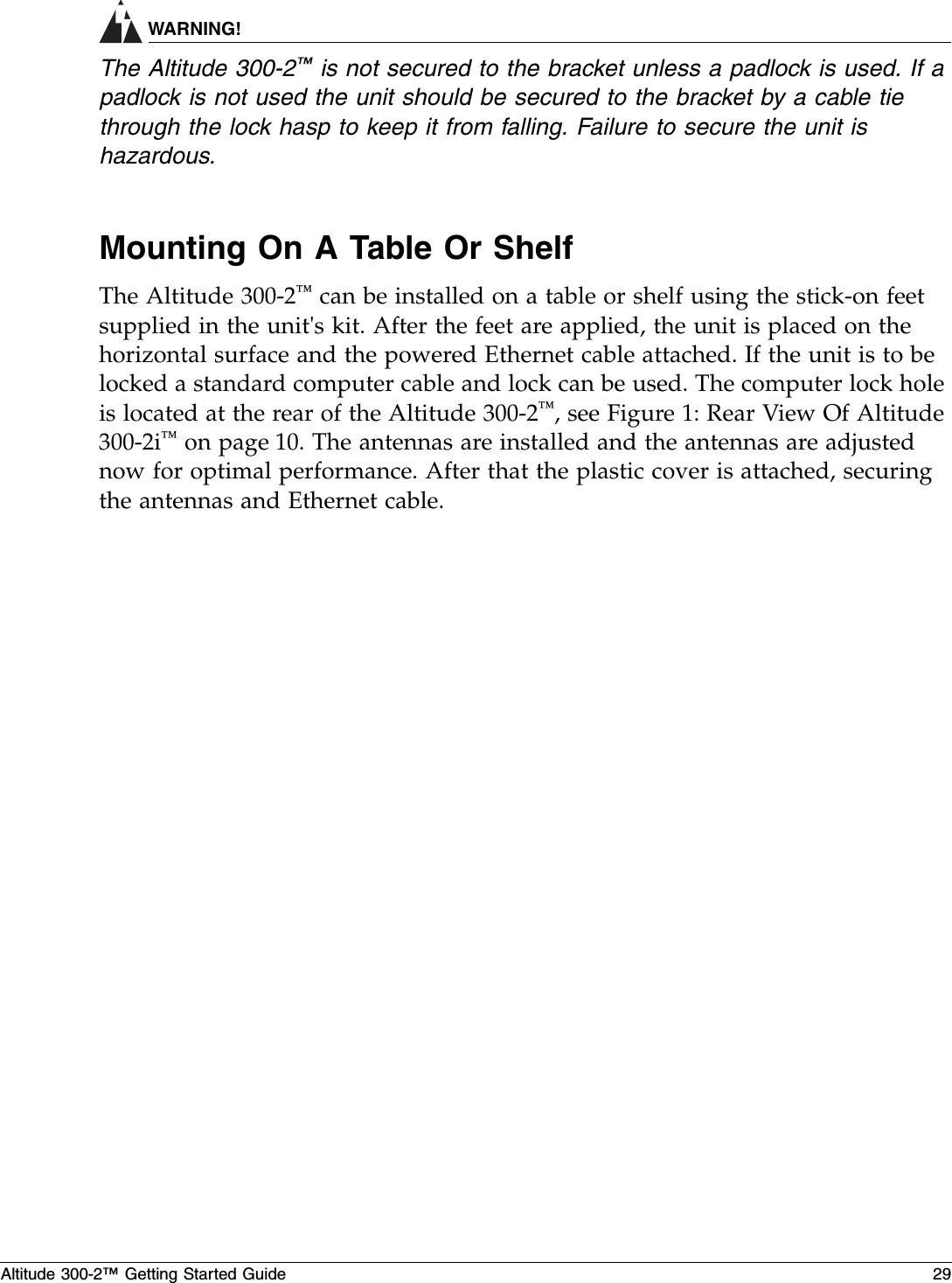 Altitude 300-2™ Getting Started Guide 29WARNING!The Altitude 300-2™ is not secured to the bracket unless a padlock is used. If a padlock is not used the unit should be secured to the bracket by a cable tie through the lock hasp to keep it from falling. Failure to secure the unit is hazardous.Mounting On A Table Or ShelfThe Altitude 300-2™ can be installed on a table or shelf using the stick-on feet supplied in the unit&apos;s kit. After the feet are applied, the unit is placed on the horizontal surface and the powered Ethernet cable attached. If the unit is to be locked a standard computer cable and lock can be used. The computer lock hole is located at the rear of the Altitude 300-2™, see Figure 1: Rear View Of Altitude 300-2i™ on page 10. The antennas are installed and the antennas are adjusted now for optimal performance. After that the plastic cover is attached, securing the antennas and Ethernet cable.