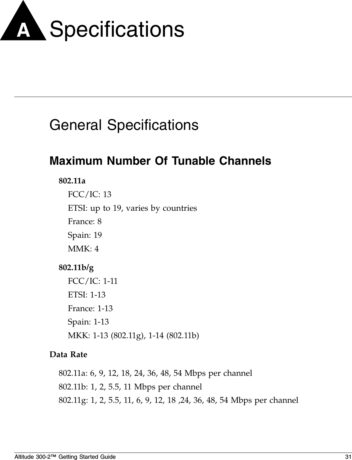 Altitude 300-2™ Getting Started Guide 31ASpecificationsGeneral SpecificationsMaximum Number Of Tunable Channels802.11aFCC/IC: 13 ETSI: up to 19, varies by countriesFrance: 8Spain: 19MMK: 4802.11b/gFCC/IC: 1-11ETSI: 1-13France: 1-13Spain: 1-13MKK: 1-13 (802.11g), 1-14 (802.11b)Data Rate802.11a: 6, 9, 12, 18, 24, 36, 48, 54 Mbps per channel802.11b: 1, 2, 5.5, 11 Mbps per channel802.11g: 1, 2, 5.5, 11, 6, 9, 12, 18 ,24, 36, 48, 54 Mbps per channel