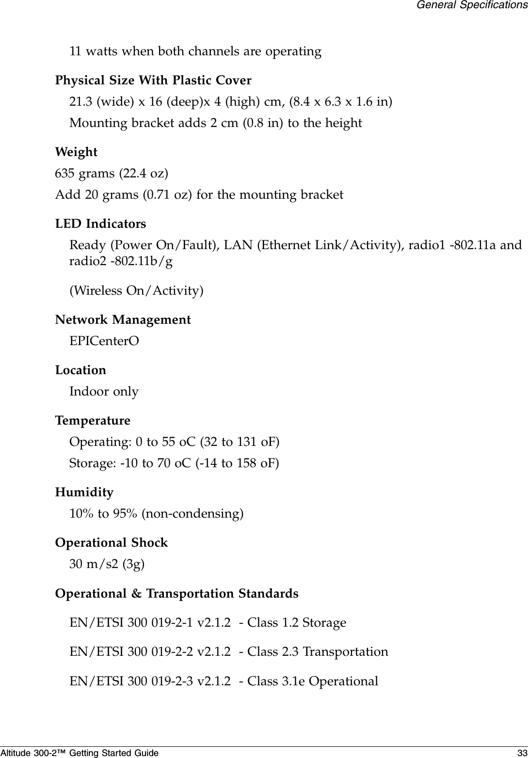 General SpecificationsAltitude 300-2™ Getting Started Guide 3311 watts when both channels are operatingPhysical Size With Plastic Cover21.3 (wide) x 16 (deep)x 4 (high) cm, (8.4 x 6.3 x 1.6 in)Mounting bracket adds 2 cm (0.8 in) to the heightWeight635 grams (22.4 oz)Add 20 grams (0.71 oz) for the mounting bracketLED IndicatorsReady (Power On/Fault), LAN (Ethernet Link/Activity), radio1 -802.11a and radio2 -802.11b/g(Wireless On/Activity)Network ManagementEPICenterOLocationIndoor onlyTemperatureOperating: 0 to 55 oC (32 to 131 oF)Storage: -10 to 70 oC (-14 to 158 oF)Humidity10% to 95% (non-condensing)Operational Shock30 m/s2 (3g)Operational &amp; Transportation StandardsEN/ETSI 300 019-2-1 v2.1.2  - Class 1.2 StorageEN/ETSI 300 019-2-2 v2.1.2  - Class 2.3 TransportationEN/ETSI 300 019-2-3 v2.1.2  - Class 3.1e Operational