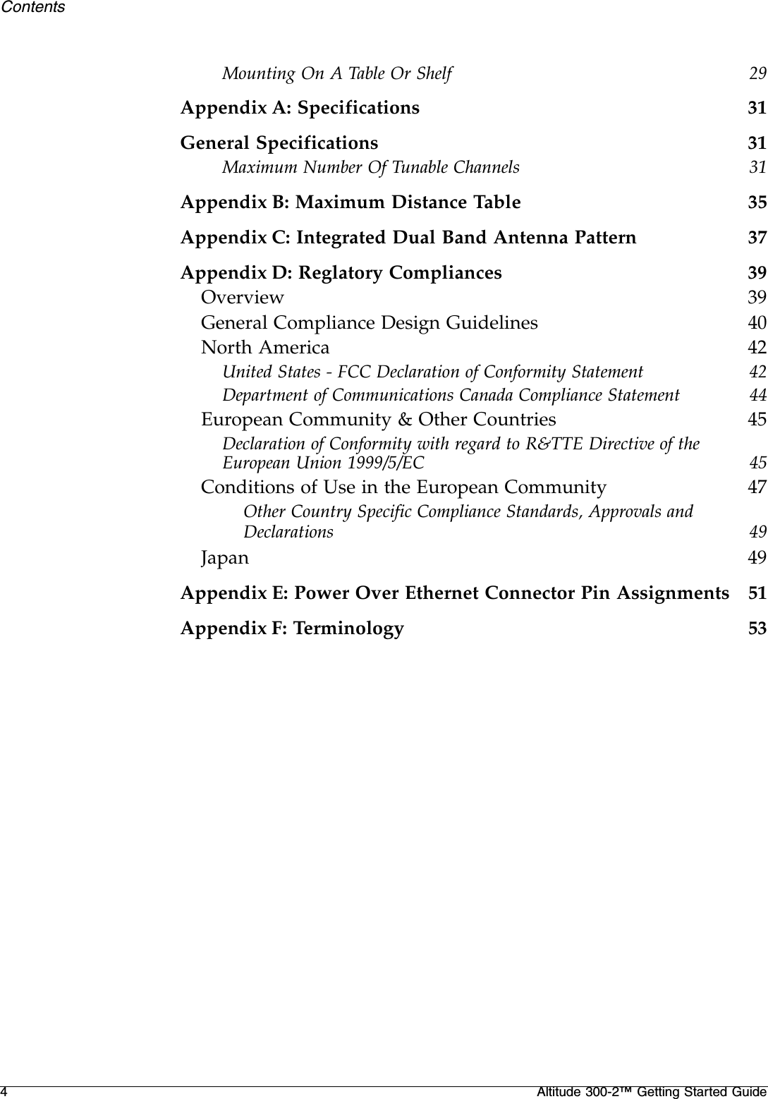 4Altitude 300-2™ Getting Started GuideContentsMounting On A Table Or Shelf 29Appendix A: Specifications 31General Specifications 31Maximum Number Of Tunable Channels 31Appendix B: Maximum Distance Table 35Appendix C: Integrated Dual Band Antenna Pattern 37Appendix D: Reglatory Compliances 39Overview 39General Compliance Design Guidelines 40North America 42United States - FCC Declaration of Conformity Statement 42Department of Communications Canada Compliance Statement 44European Community &amp; Other Countries 45Declaration of Conformity with regard to R&amp;TTE Directive of the European Union 1999/5/EC 45Conditions of Use in the European Community 47Other Country Specific Compliance Standards, Approvals and Declarations 49Japan 49Appendix E: Power Over Ethernet Connector Pin Assignments 51Appendix F: Terminology 53
