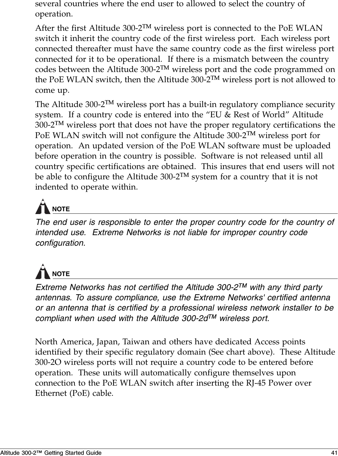 Altitude 300-2™ Getting Started Guide 41several countries where the end user to allowed to select the country of operation.After the first Altitude 300-2TM wireless port is connected to the PoE WLAN switch it inherit the country code of the first wireless port.  Each wireless port connected thereafter must have the same country code as the first wireless port connected for it to be operational.  If there is a mismatch between the country codes between the Altitude 300-2TM wireless port and the code programmed on the PoE WLAN switch, then the Altitude 300-2TM wireless port is not allowed to come up.The Altitude 300-2TM wireless port has a built-in regulatory compliance security system.  If a country code is entered into the “EU &amp; Rest of World” Altitude 300-2TM wireless port that does not have the proper regulatory certifications the PoE WLAN switch will not configure the Altitude 300-2TM wireless port for operation.  An updated version of the PoE WLAN software must be uploaded before operation in the country is possible.  Software is not released until all country specific certifications are obtained.  This insures that end users will not be able to configure the Altitude 300-2TM system for a country that it is not indented to operate within.NOTEThe end user is responsible to enter the proper country code for the country of intended use.  Extreme Networks is not liable for improper country code configuration.NOTEExtreme Networks has not certified the Altitude 300-2TM with any third party antennas. To assure compliance, use the Extreme Networks&apos; certified antenna or an antenna that is certified by a professional wireless network installer to be compliant when used with the Altitude 300-2dTM wireless port.North America, Japan, Taiwan and others have dedicated Access points identified by their specific regulatory domain (See chart above).  These Altitude 300-2O wireless ports will not require a country code to be entered before operation.  These units will automatically configure themselves upon connection to the PoE WLAN switch after inserting the RJ-45 Power over Ethernet (PoE) cable. 