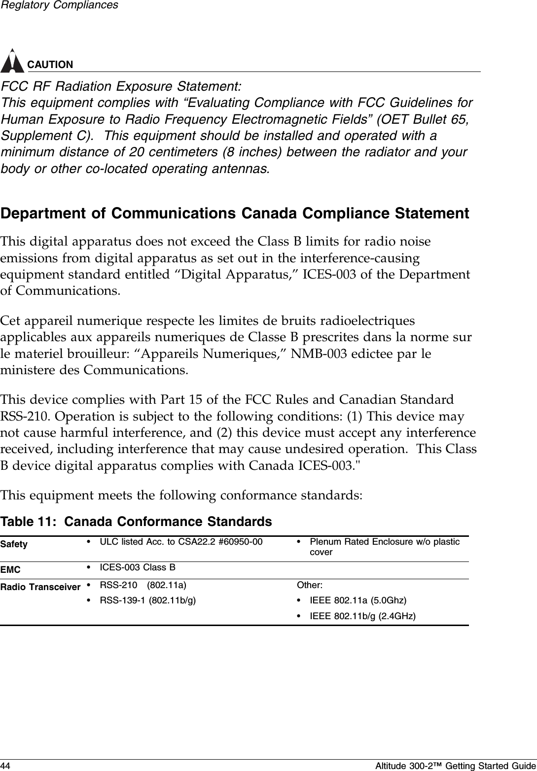 44 Altitude 300-2™ Getting Started GuideReglatory CompliancesCAUTIONFCC RF Radiation Exposure Statement:This equipment complies with “Evaluating Compliance with FCC Guidelines for Human Exposure to Radio Frequency Electromagnetic Fields” (OET Bullet 65, Supplement C).  This equipment should be installed and operated with a minimum distance of 20 centimeters (8 inches) between the radiator and your body or other co-located operating antennas.Department of Communications Canada Compliance StatementThis digital apparatus does not exceed the Class B limits for radio noise emissions from digital apparatus as set out in the interference-causing equipment standard entitled “Digital Apparatus,” ICES-003 of the Department of Communications.Cet appareil numerique respecte les limites de bruits radioelectriques applicables aux appareils numeriques de Classe B prescrites dans la norme sur le materiel brouilleur: “Appareils Numeriques,” NMB-003 edictee par le ministere des Communications.This device complies with Part 15 of the FCC Rules and Canadian Standard RSS-210. Operation is subject to the following conditions: (1) This device may not cause harmful interference, and (2) this device must accept any interference received, including interference that may cause undesired operation.  This Class B device digital apparatus complies with Canada ICES-003.&quot;This equipment meets the following conformance standards:Table 11: Canada Conformance StandardsSafety •ULC listed Acc. to CSA22.2 #60950-00 •Plenum Rated Enclosure w/o plastic coverEMC •ICES-003 Class BRadio Transceiver •RSS-210   (802.11a)•RSS-139-1 (802.11b/g)Other:•IEEE 802.11a (5.0Ghz)•IEEE 802.11b/g (2.4GHz)