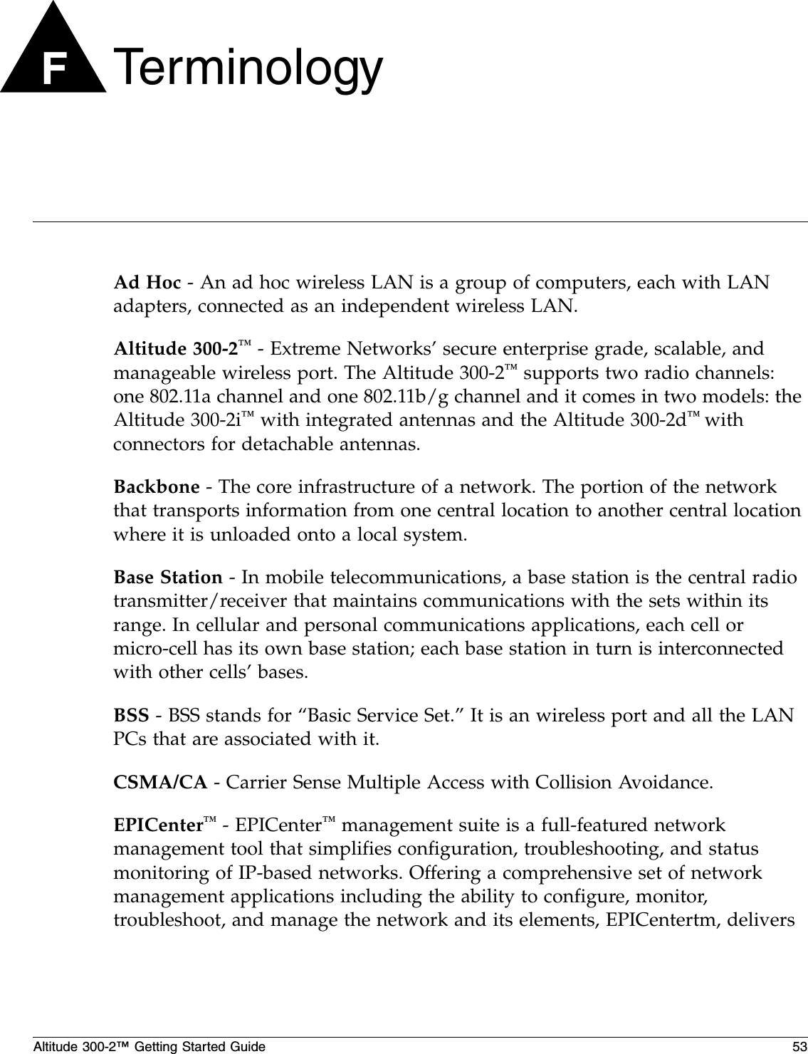 Altitude 300-2™ Getting Started Guide 53FTe r m i n o l o gyAd Hoc - An ad hoc wireless LAN is a group of computers, each with LAN adapters, connected as an independent wireless LAN.Altitude 300-2™ - Extreme Networks’ secure enterprise grade, scalable, and manageable wireless port. The Altitude 300-2™ supports two radio channels: one 802.11a channel and one 802.11b/g channel and it comes in two models: the Altitude 300-2i™ with integrated antennas and the Altitude 300-2d™ with connectors for detachable antennas.Backbone - The core infrastructure of a network. The portion of the network that transports information from one central location to another central location where it is unloaded onto a local system.Base Station - In mobile telecommunications, a base station is the central radio transmitter/receiver that maintains communications with the sets within its range. In cellular and personal communications applications, each cell or micro-cell has its own base station; each base station in turn is interconnected with other cells’ bases.BSS - BSS stands for “Basic Service Set.” It is an wireless port and all the LAN PCs that are associated with it.CSMA/CA - Carrier Sense Multiple Access with Collision Avoidance.EPICenter™ - EPICenter™ management suite is a full-featured network management tool that simplifies configuration, troubleshooting, and status monitoring of IP-based networks. Offering a comprehensive set of network management applications including the ability to configure, monitor, troubleshoot, and manage the network and its elements, EPICentertm, delivers 