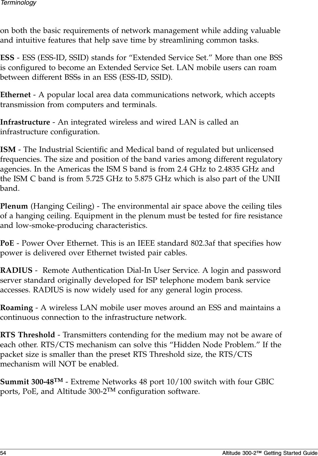 54 Altitude 300-2™ Getting Started GuideTerminologyon both the basic requirements of network management while adding valuable and intuitive features that help save time by streamlining common tasks.ESS - ESS (ESS-ID, SSID) stands for “Extended Service Set.” More than one BSS is configured to become an Extended Service Set. LAN mobile users can roam between different BSSs in an ESS (ESS-ID, SSID).Ethernet - A popular local area data communications network, which accepts transmission from computers and terminals.Infrastructure - An integrated wireless and wired LAN is called an infrastructure configuration.ISM - The Industrial Scientific and Medical band of regulated but unlicensed frequencies. The size and position of the band varies among different regulatory agencies. In the Americas the ISM S band is from 2.4 GHz to 2.4835 GHz and the ISM C band is from 5.725 GHz to 5.875 GHz which is also part of the UNII band.Plenum (Hanging Ceiling) - The environmental air space above the ceiling tiles of a hanging ceiling. Equipment in the plenum must be tested for fire resistance and low-smoke-producing characteristics.PoE - Power Over Ethernet. This is an IEEE standard 802.3af that specifies how power is delivered over Ethernet twisted pair cables.RADIUS -  Remote Authentication Dial-In User Service. A login and password server standard originally developed for ISP telephone modem bank service accesses. RADIUS is now widely used for any general login process. Roaming - A wireless LAN mobile user moves around an ESS and maintains a continuous connection to the infrastructure network.RTS Threshold - Transmitters contending for the medium may not be aware of each other. RTS/CTS mechanism can solve this “Hidden Node Problem.” If the packet size is smaller than the preset RTS Threshold size, the RTS/CTS mechanism will NOT be enabled.Summit 300-48TM - Extreme Networks 48 port 10/100 switch with four GBIC ports, PoE, and Altitude 300-2TM configuration software. 