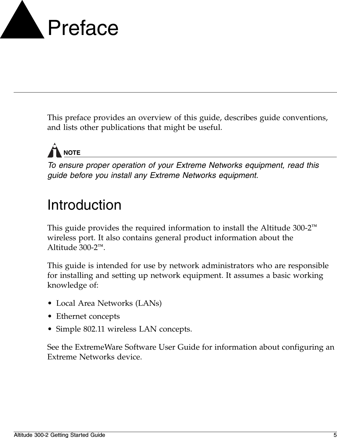 Altitude 300-2 Getting Started Guide 5PrefaceThis preface provides an overview of this guide, describes guide conventions, and lists other publications that might be useful.NOTETo ensure proper operation of your Extreme Networks equipment, read this guide before you install any Extreme Networks equipment.IntroductionThis guide provides the required information to install the Altitude 300-2™ wireless port. It also contains general product information about the Altitude 300-2™.This guide is intended for use by network administrators who are responsible for installing and setting up network equipment. It assumes a basic working knowledge of:•Local Area Networks (LANs)•Ethernet concepts•Simple 802.11 wireless LAN concepts.See the ExtremeWare Software User Guide for information about configuring an Extreme Networks device.