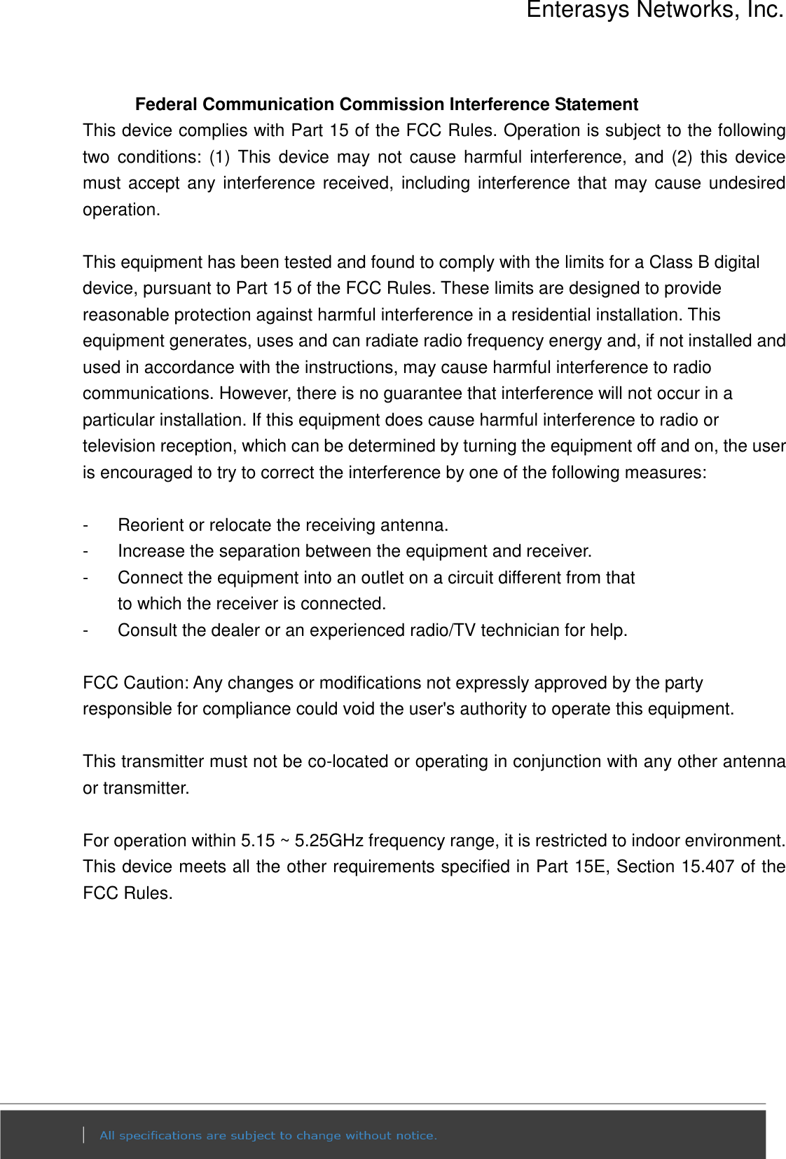 Enterasys Networks, Inc.  Federal Communication Commission Interference Statement This device complies with Part 15 of the FCC Rules. Operation is subject to the following two  conditions:  (1)  This  device  may  not  cause  harmful  interference,  and  (2)  this  device must  accept any interference received, including interference  that may  cause undesired operation.  This equipment has been tested and found to comply with the limits for a Class B digital device, pursuant to Part 15 of the FCC Rules. These limits are designed to provide reasonable protection against harmful interference in a residential installation. This equipment generates, uses and can radiate radio frequency energy and, if not installed and used in accordance with the instructions, may cause harmful interference to radio communications. However, there is no guarantee that interference will not occur in a particular installation. If this equipment does cause harmful interference to radio or television reception, which can be determined by turning the equipment off and on, the user is encouraged to try to correct the interference by one of the following measures:  -  Reorient or relocate the receiving antenna. -  Increase the separation between the equipment and receiver. -  Connect the equipment into an outlet on a circuit different from that to which the receiver is connected. -  Consult the dealer or an experienced radio/TV technician for help.  FCC Caution: Any changes or modifications not expressly approved by the party responsible for compliance could void the user&apos;s authority to operate this equipment.  This transmitter must not be co-located or operating in conjunction with any other antenna or transmitter.  For operation within 5.15 ~ 5.25GHz frequency range, it is restricted to indoor environment. This device meets all the other requirements specified in Part 15E, Section 15.407 of the FCC Rules.